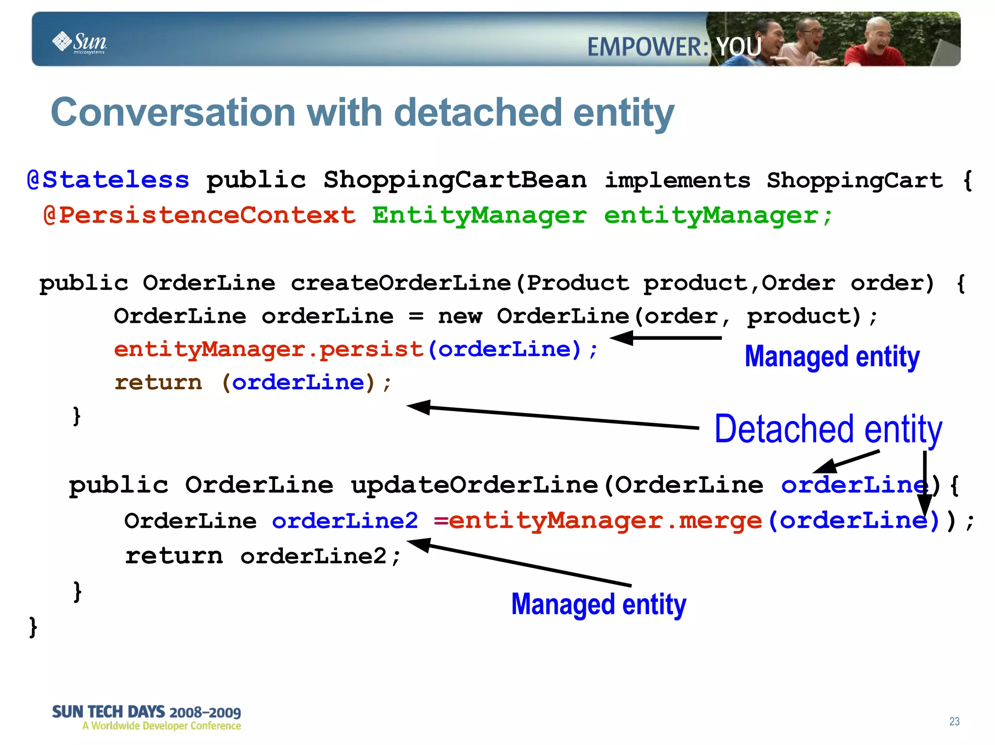 Conversation with detached entity @Stateless  public ShoppingCartBean  implements ShoppingCart  { @PersistenceContext   EntityManager entityManager; public OrderLine createOrderLine(Product product,Order order) { OrderLine orderLine = new OrderLine(order, product); entityManager.persist (orderLine); return ( orderLine ); } public OrderLine updateOrderLine(OrderLine  orderLine ){ OrderLine  orderLine2  = entityManager.merge (orderLine) ); return  orderLine2 ; } } Managed entity Detached entity Managed entity 
