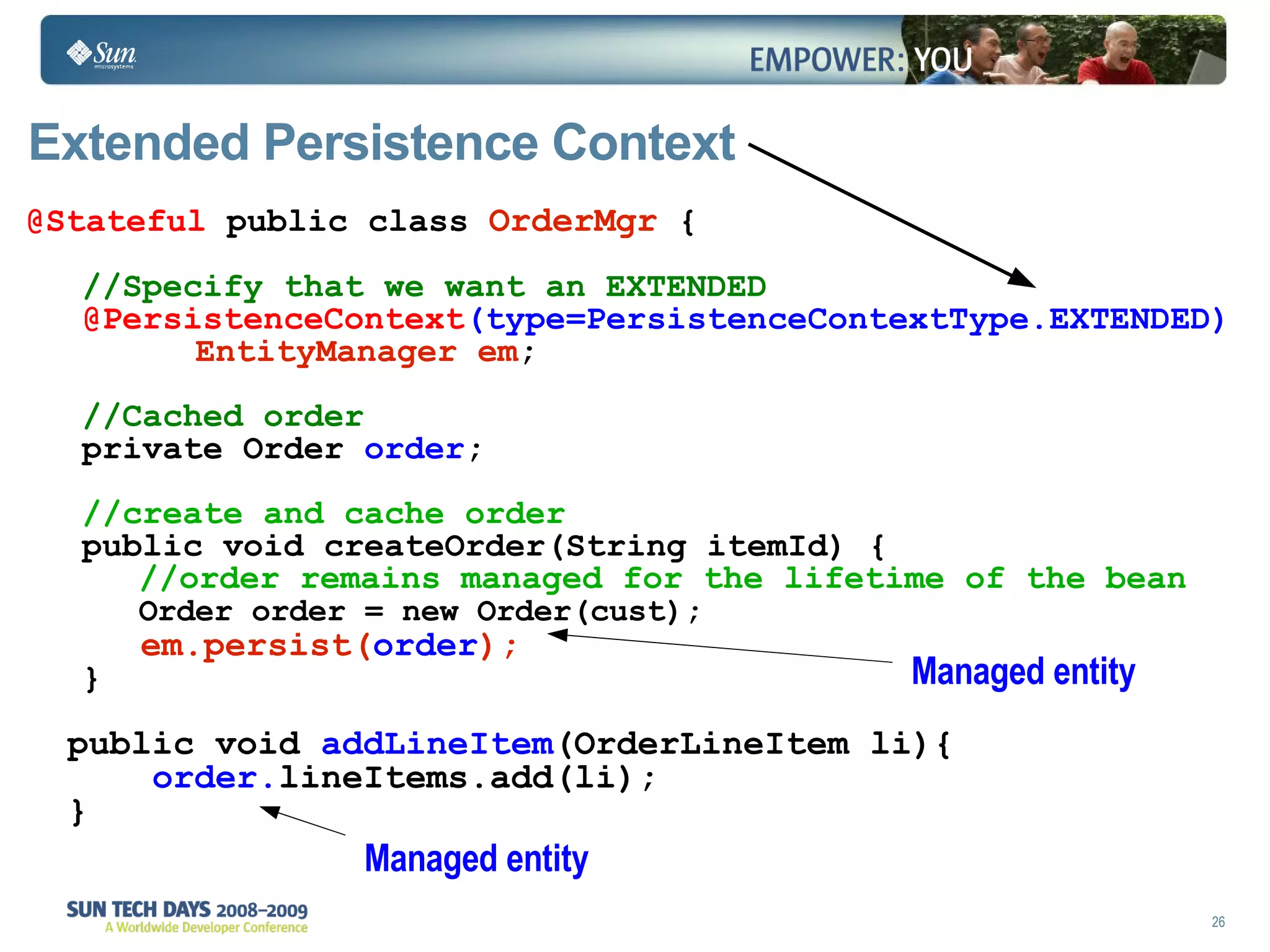 Extended Persistence Context @Stateful  public class  OrderMgr  { //Specify that we want an EXTENDED   @PersistenceContext (type=PersistenceContextType.EXTENDED) EntityManager em ; //Cached order private Order  order ; //create and cache order public void createOrder(String itemId) { //order remains managed for the lifetime of the bean Order order = new Order(cust); em.persist( order ); } public void  addLineItem (OrderLineItem li){ order. lineItems.add(li); } Managed entity Managed entity 