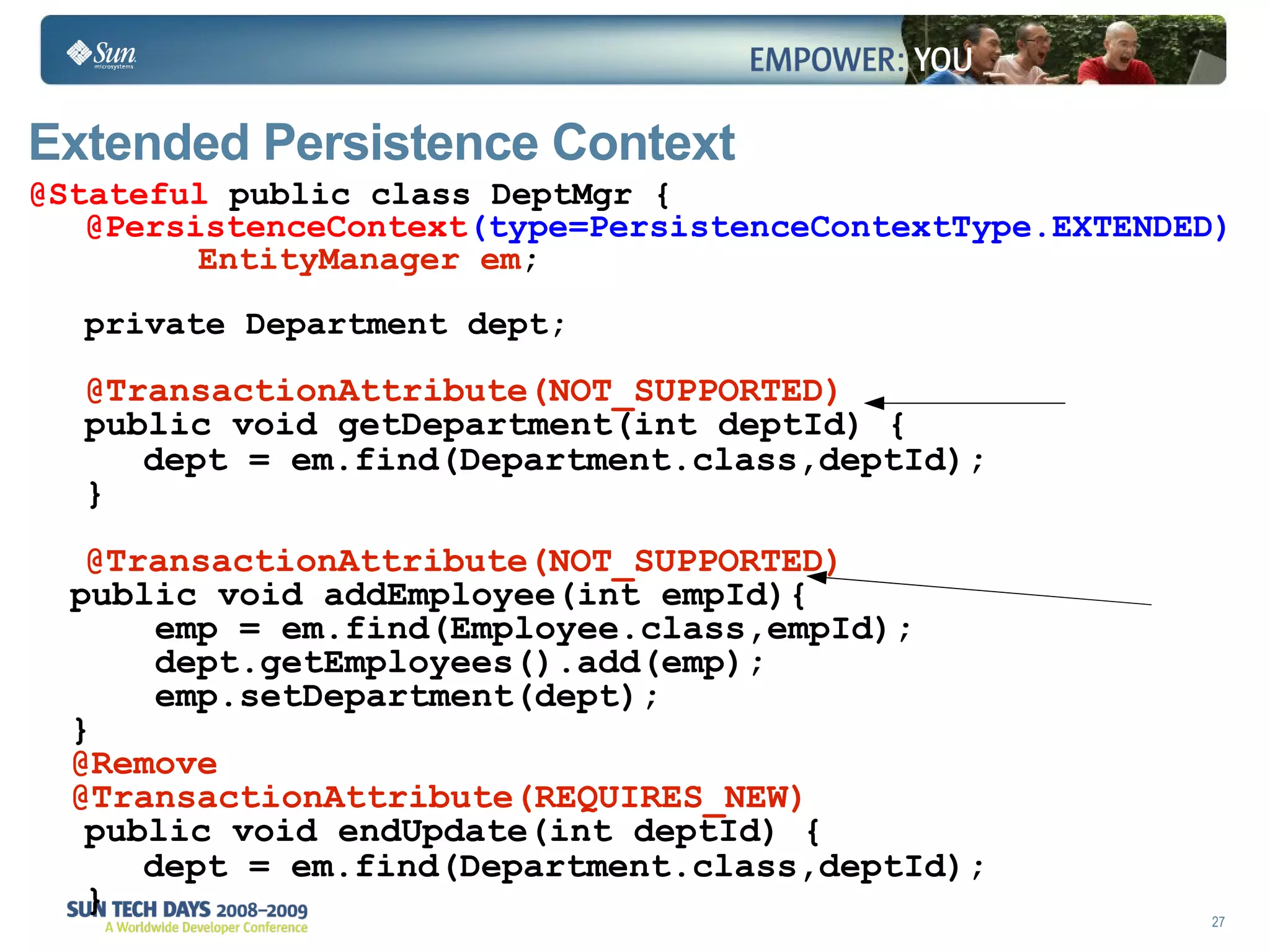 Extended Persistence Context @Stateful  public class DeptMgr { @PersistenceContext (type=PersistenceContextType.EXTENDED) EntityManager em ; private Department dept; @TransactionAttribute(NOT_SUPPORTED) public void getDepartment(int deptId) { dept  = em.find(Department.class,deptId); } @TransactionAttribute(NOT_SUPPORTED) public void  addEmployee (int empId){ emp  = em.find(Employee.class,empId); dept.getEmployees().add(emp); emp.setDepartment(dept); } @Remove @TransactionAttribute(REQUIRES_NEW) public void endUpdate(int deptId) { dept  = em.find(Department.class,deptId); } 