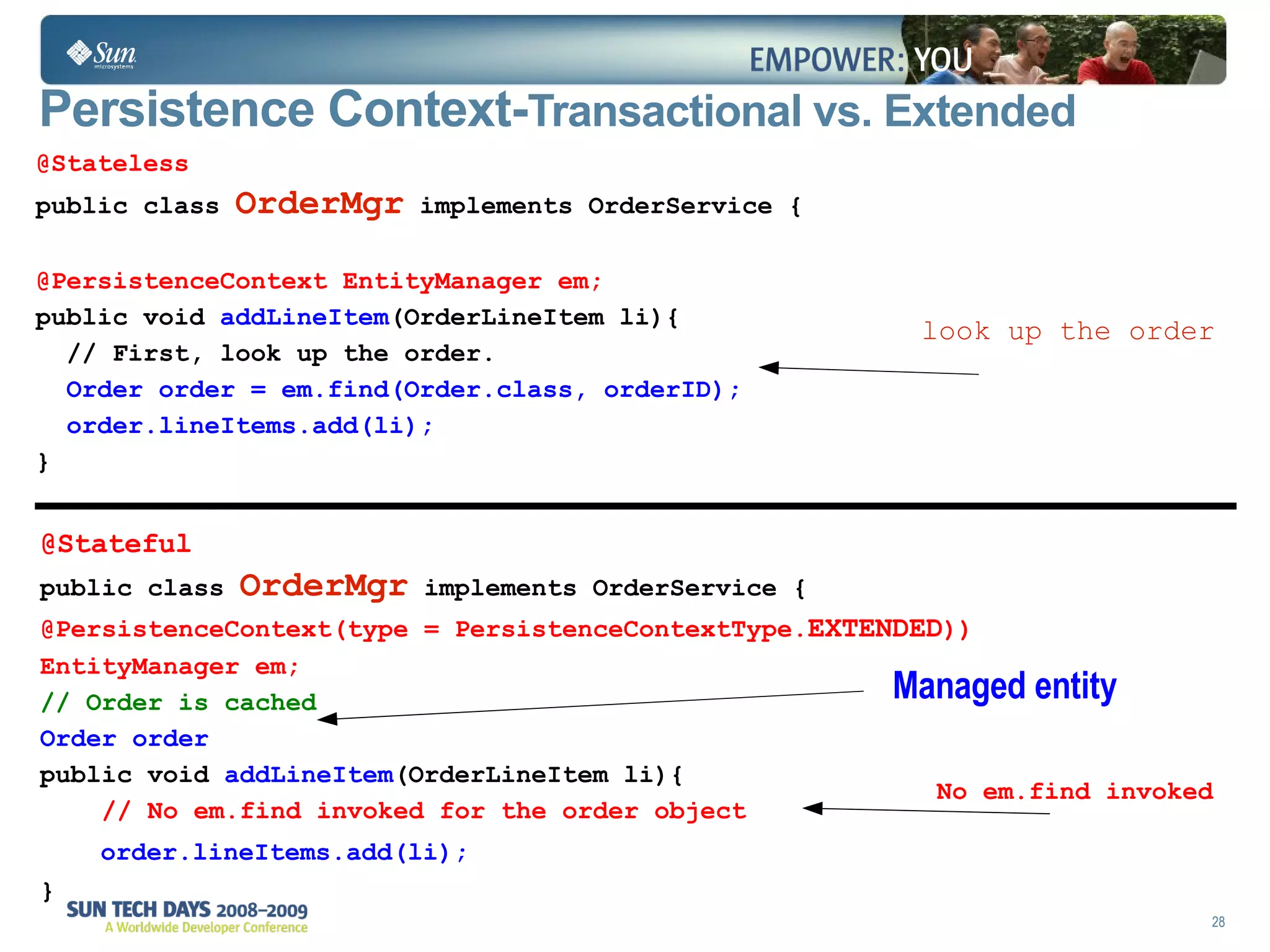 Persistence Context- Transactional vs. Extended @Stateless public class  OrderMgr  implements OrderService { @PersistenceContext EntityManager em;  public void  addLineItem (OrderLineItem li){  // First, look up the order. Order order = em.find(Order.class, orderID); order.lineItems.add(li); } @Stateful public class  OrderMgr  implements OrderService { @PersistenceContext(type = PersistenceContextType. EXTENDED )) EntityManager em;   // Order is cached Order order public void  addLineItem (OrderLineItem li){ // No em.find invoked for the order object  order.lineItems.add(li); } look up the order No em.find invoked  Managed entity 