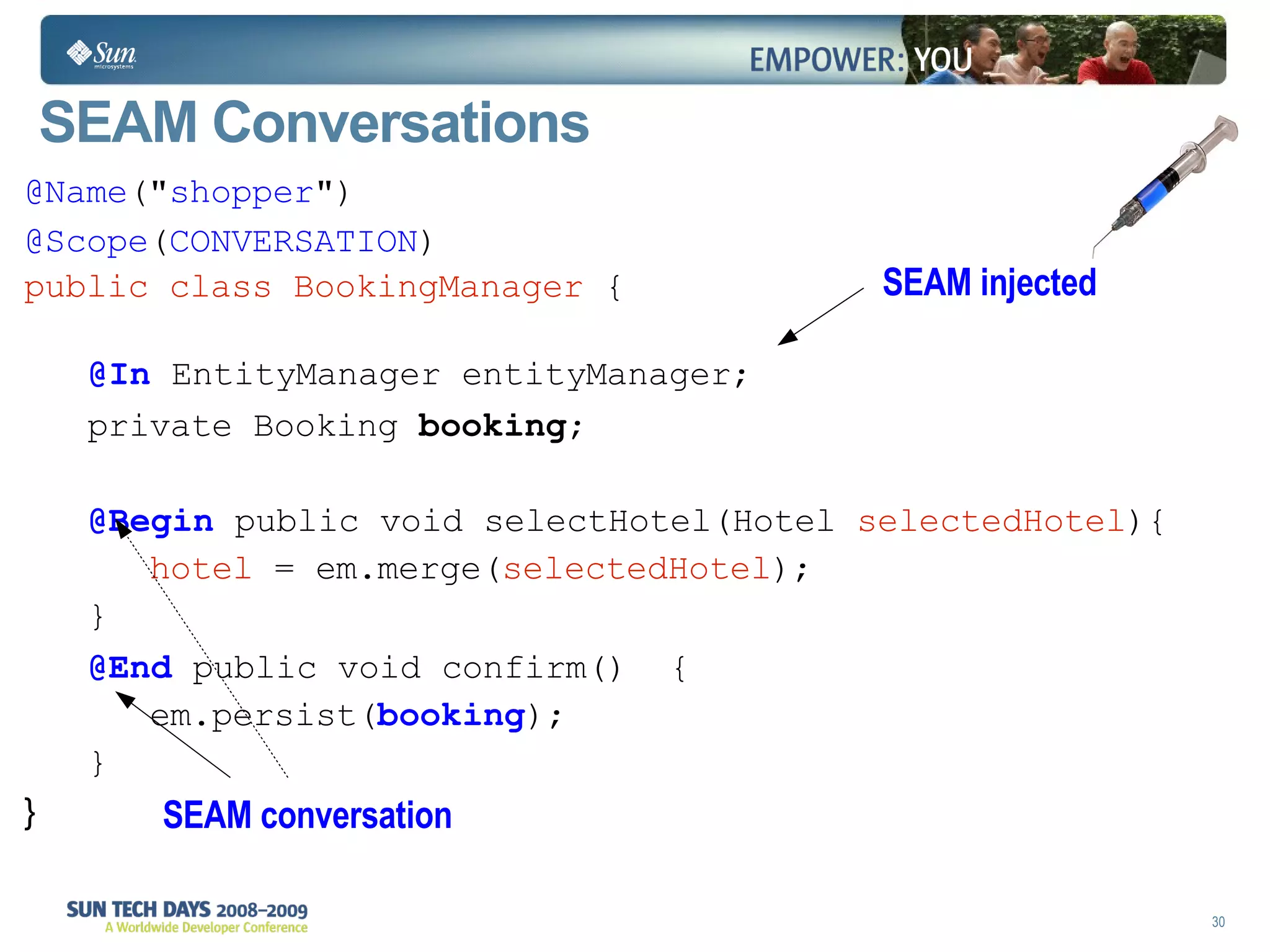 SEAM Conversations  @Name (" shopper ")‏ @Scope ( CONVERSATION )‏ public class BookingManager  { @In  EntityManager  entityManager ; private Booking  booking ; @Begin   public void  selectHotel(Hotel  selectedHotel ){ hotel  = em.merge( selectedHotel ); } @End   public void  confirm()  { em.persist( booking );  } } SEAM injected  SEAM conversation 