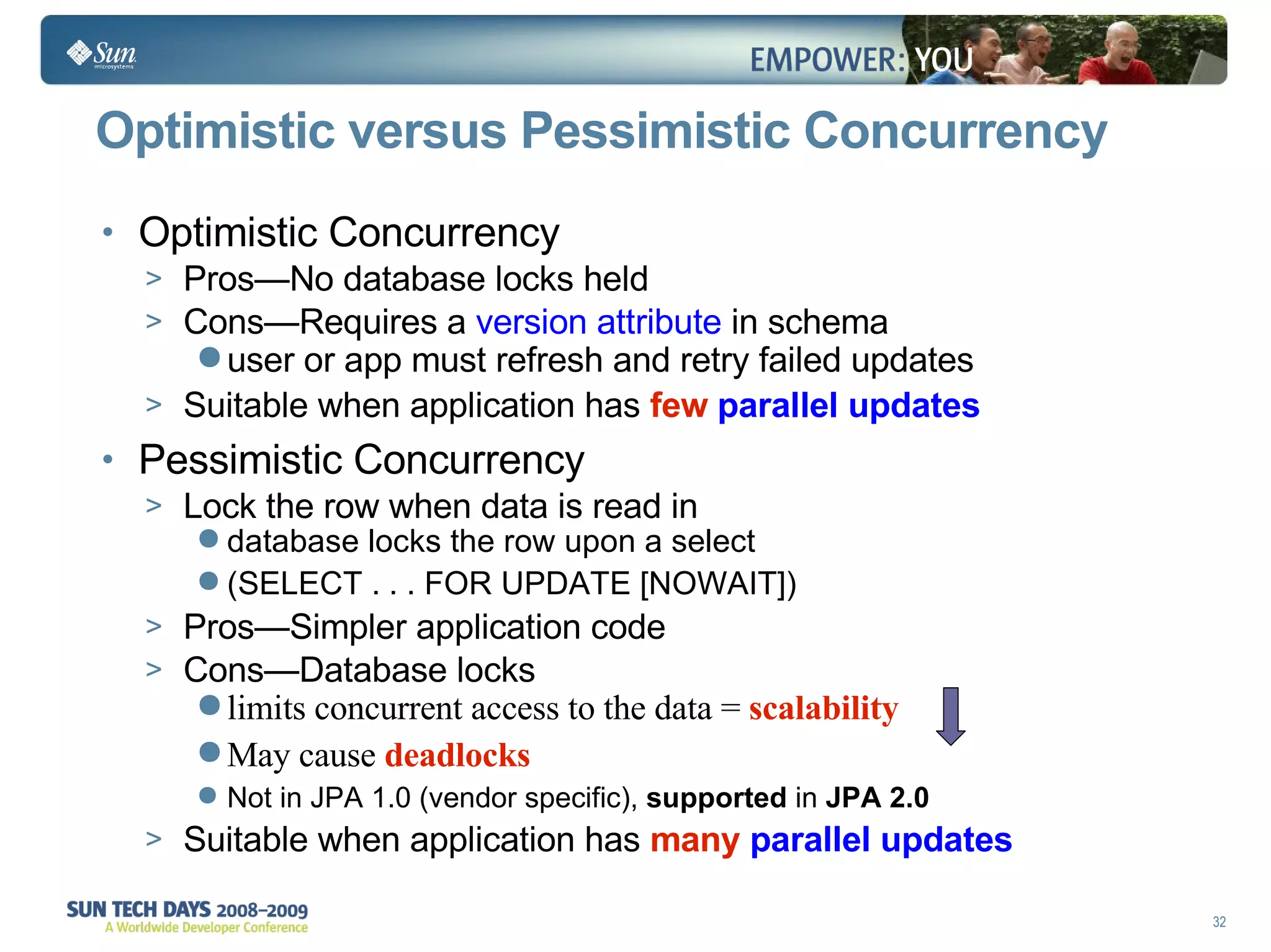 Optimistic versus Pessimistic Concurrency Optimistic Concurrency Pros—No database locks held Cons—Requires a  version attribute  in schema user or app must refresh and retry failed updates Suitable when application has   few  parallel updates Pessimistic Concurrency Lock the row when data is read in database locks the row upon a select  (SELECT . . . FOR UPDATE [NOWAIT])   Pros—Simpler application code Cons—Database locks limits concurrent access to the data =   scalability   May cause  deadlocks Not in JPA 1.0 (vendor specific),  supported  in  JPA 2.0 Suitable when application has  many  parallel updates 