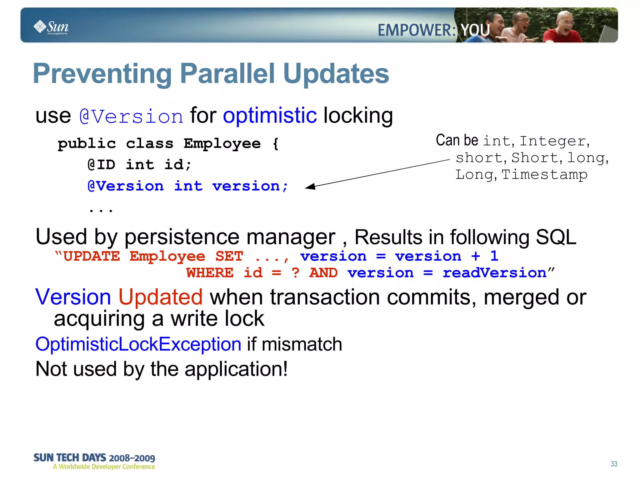 Preventing Parallel Updates use  @Version  for  optimistic  locking Used by persistence manager ,  Results in following SQL  “ UPDATE Employee SET ...,   version = version + 1    WHERE id = ? AND   version = readVersion ” Version  Updated  when transaction commits, merged or acquiring a write lock OptimisticLockException  if mismatch Not used by the application! public class Employee { @ID int id; @Version int version; ... Can be  int ,  Integer ,  short ,  Short ,  long ,  Long ,  Timestamp 