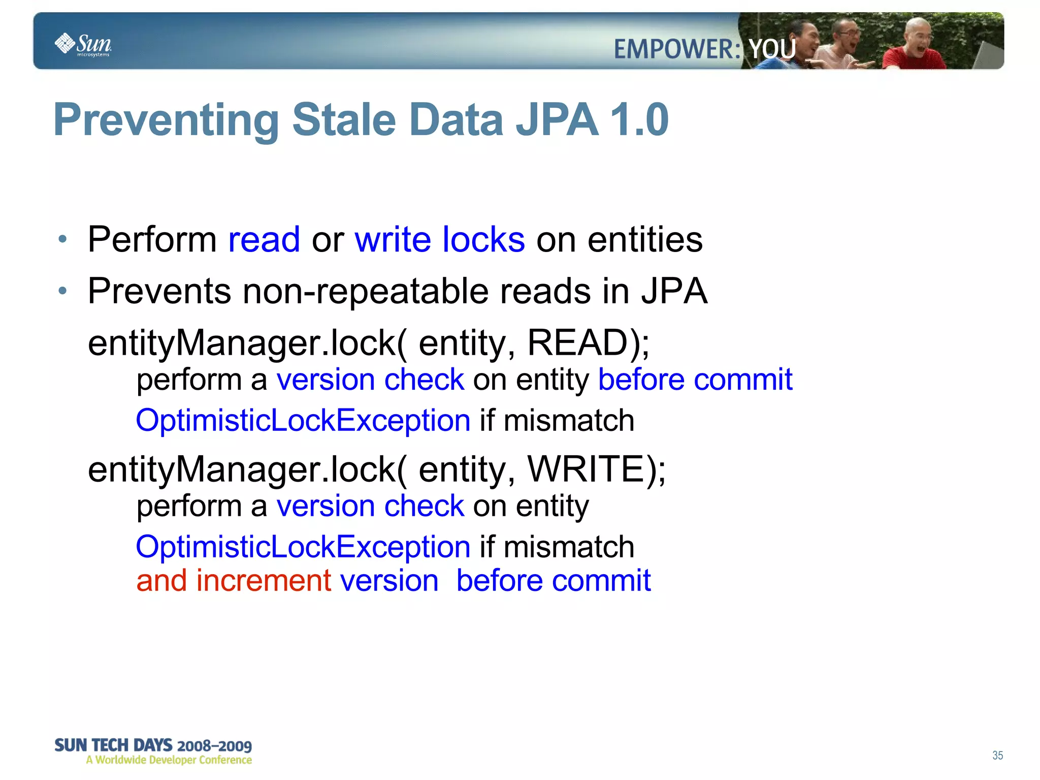 Preventing Stale Data JPA 1.0 Perform  read  or  write locks  on entities Prevents non-repeatable reads in JPA entityManager.lock( entity, READ);  perform a  version check  on entity  before commit OptimisticLockException  if mismatch entityManager.lock( entity, WRITE);  perform a  version check  on entity OptimisticLockException  if mismatch and increment  version   before commit   