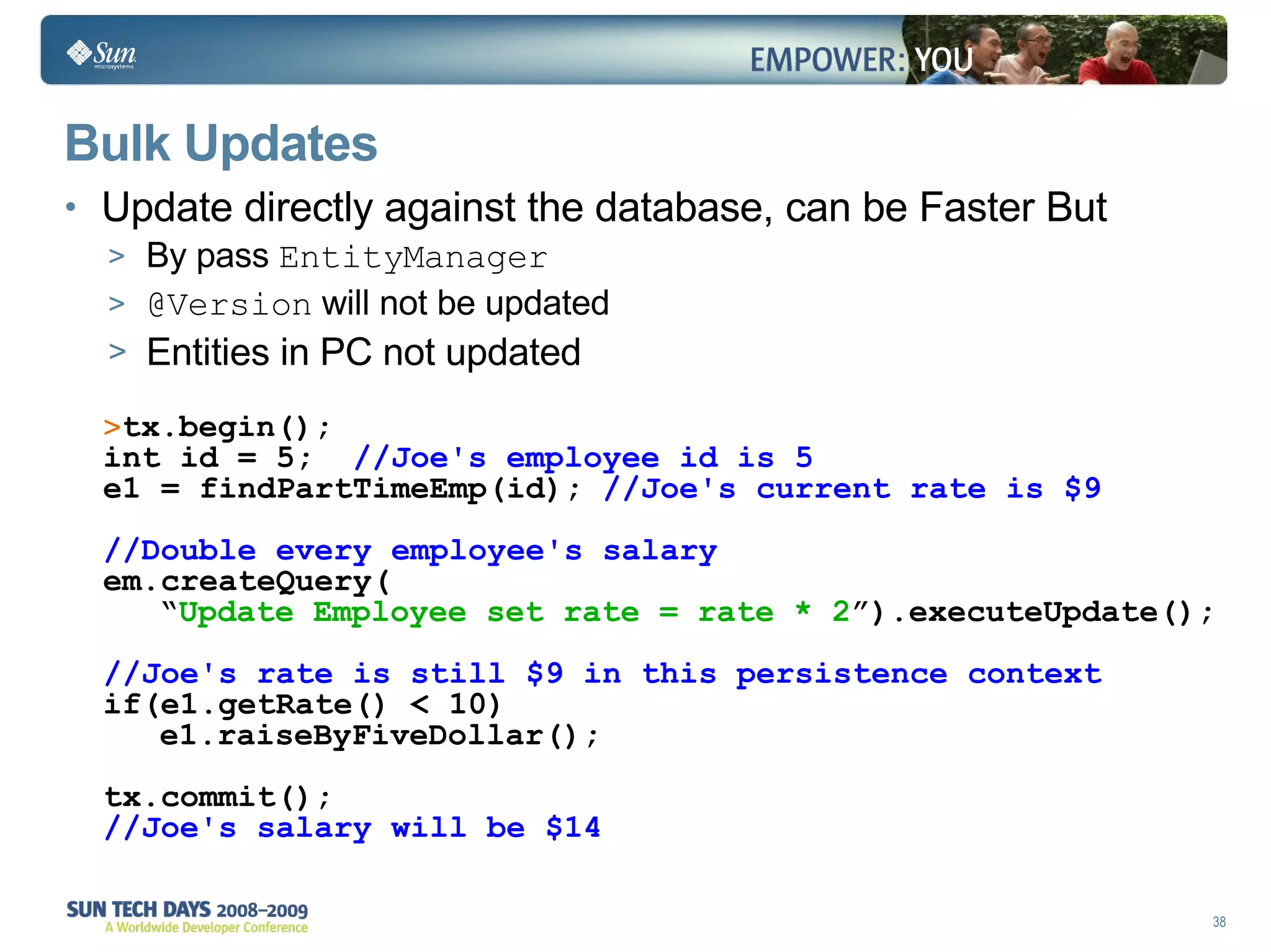 Bulk Updates Update directly against the database, can be Faster But By pass  EntityManager @Version  will not be updated Entities in PC not updated tx.begin(); int id = 5;  //Joe's employee id is 5 e1 = findPartTimeEmp(id);  //Joe's current rate is $9   //Double every employee's salary em.createQuery( “ Update Employee set rate = rate * 2 ”).executeUpdate(); //Joe's rate is still $9 in this persistence context if(e1.getRate() < 10) e1.raiseByFiveDollar();   tx.commit(); //Joe's salary will be $14 
