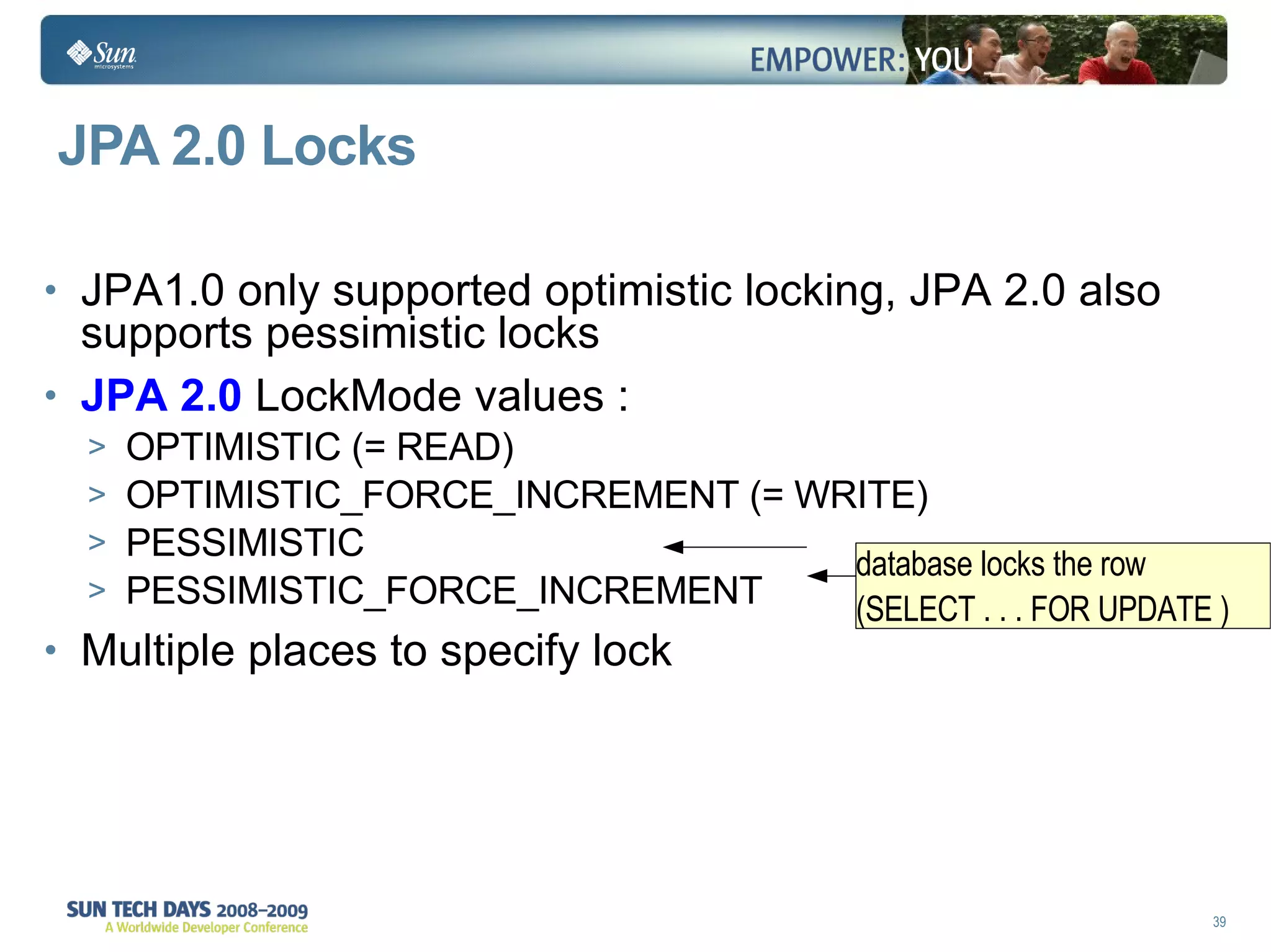 JPA 2.0 Locks JPA1.0 only supported optimistic locking, JPA 2.0 also supports pessimistic locks JPA 2.0  LockMode values : OPTIMISTIC (= READ) OPTIMISTIC_FORCE_INCREMENT (= WRITE) PESSIMISTIC PESSIMISTIC_FORCE_INCREMENT Multiple places to specify lock  database locks the row  (SELECT . . . FOR UPDATE )  