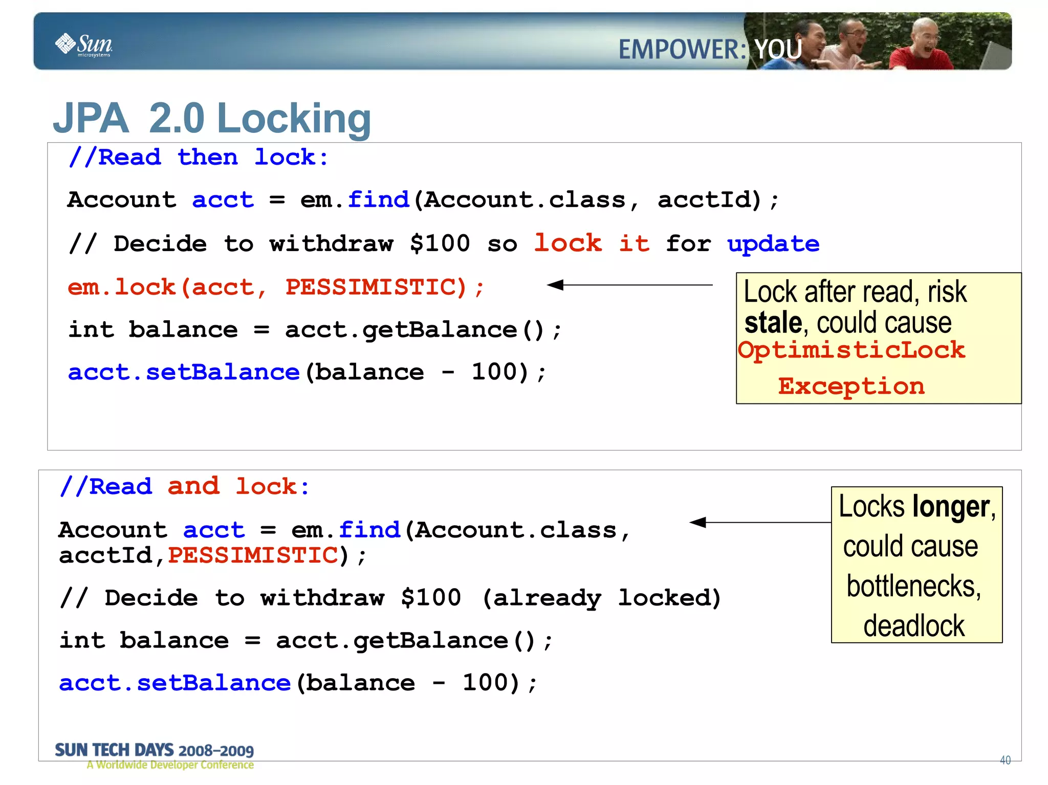 //Read then lock: Account  acct  = em. find (Account.class, acctId); // Decide to withdraw $100 so  lock  it  for  update em.lock(acct, PESSIMISTIC); int balance = acct.getBalance(); acct.setBalance (balance - 100); //Read  and   lock : Account  acct  = em. find (Account.class,  acctId, PESSIMISTIC ); // Decide to withdraw $100 (already locked) int balance = acct.getBalance(); acct.setBalance (balance - 100); JPA  2.0 Locking  Locks  longer , could cause  bottlenecks, deadlock Lock after read, risk  stale , could cause  OptimisticLock Exception 