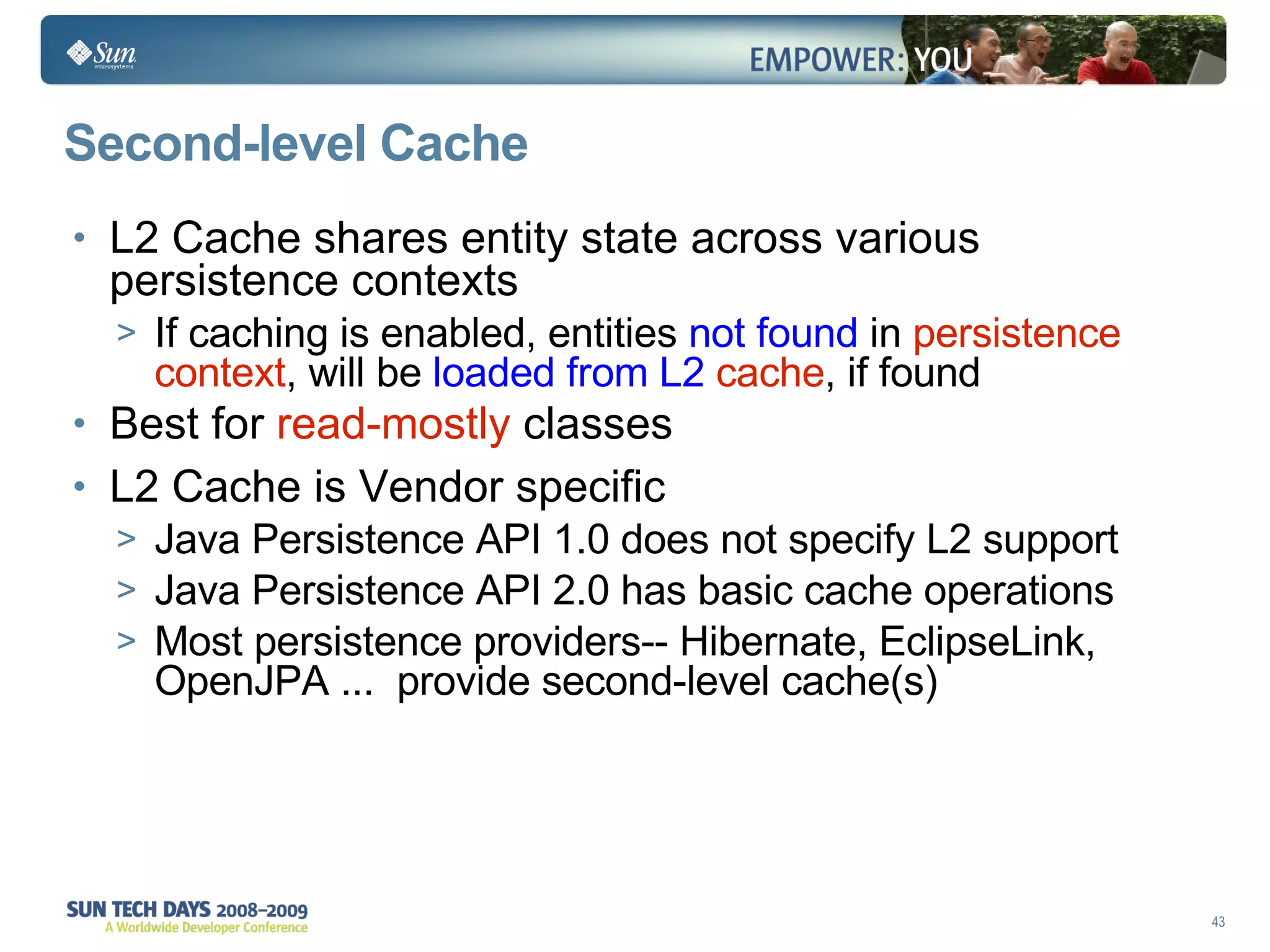 Second-level Cache L2 Cache shares entity state across various persistence contexts If caching is enabled, entities  not found  in  persistence context , will be  loaded from L2   cache , if found Best for  read-mostly  classes L2 Cache is Vendor specific Java Persistence API 1.0 does not specify L2 support Java Persistence API 2.0 has basic cache operations Most persistence providers-- Hibernate, EclipseLink, OpenJPA ...  provide second-level cache(s) 