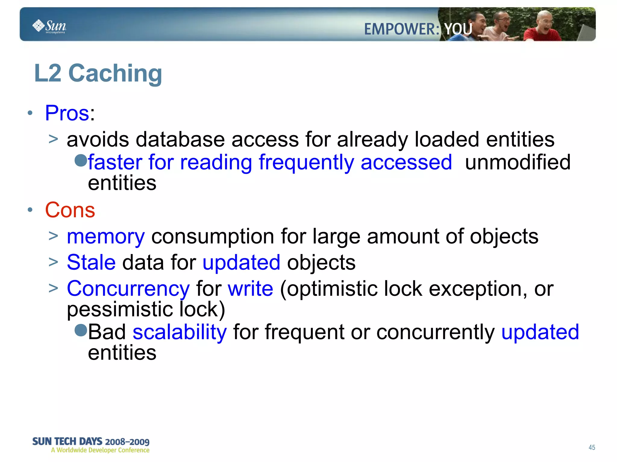 L2 Caching Pros :  avoids database access for already loaded entities faster for reading frequently accessed   unmodified entities Cons memory  consumption for large amount of objects Stale  data for  updated  objects Concurrency  for  write  (optimistic lock exception, or pessimistic lock) Bad  scalability  for frequent or concurrently  updated  entities 