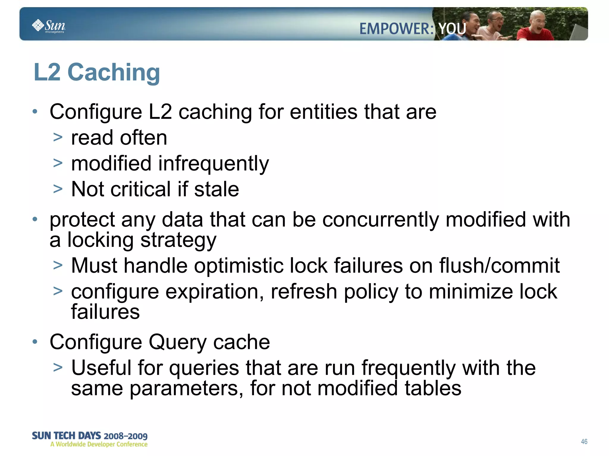L2 Caching Configure L2 caching for entities that are  read often modified infrequently Not critical if stale  protect any data that can be concurrently modified with a locking strategy  Must handle optimistic lock failures on flush/commit configure expiration, refresh policy to minimize lock failures Configure Query cache Useful for queries that are run frequently with the same parameters, for not modified tables 