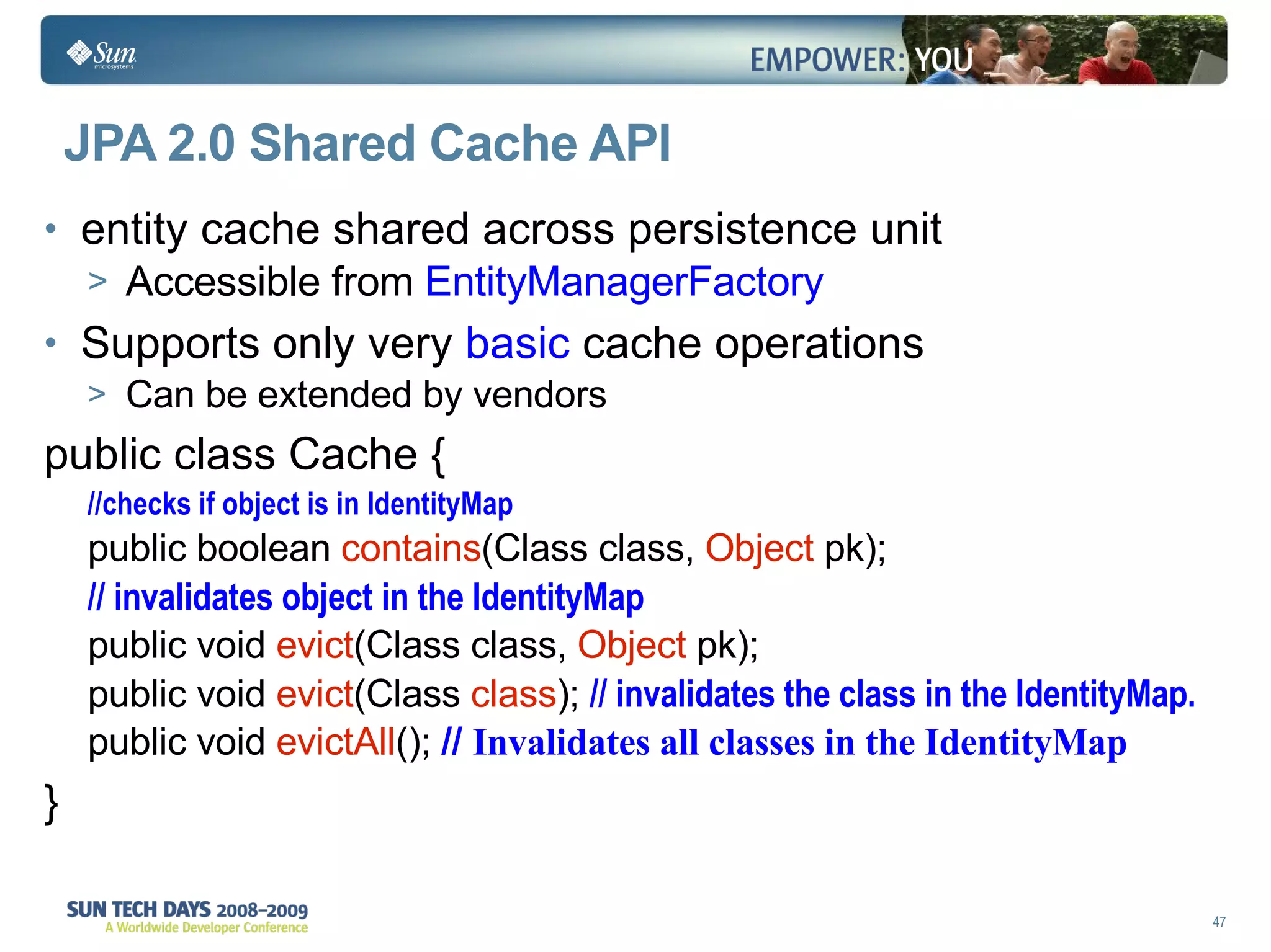 JPA 2.0 Shared Cache API entity cache shared across persistence unit Accessible from  EntityManagerFactory Supports only very  basic  cache operations Can be extended by vendors public class Cache { //checks if object is in IdentityMap public boolean  contains (Class class,  Object  pk); // invalidates object in the IdentityMap public void  evict (Class class,  Object  pk);  public void  evict (Class  class );  // invalidates the class in the IdentityMap. public void  evictAll ();  //  Invalidates all classes in the IdentityMap } 
