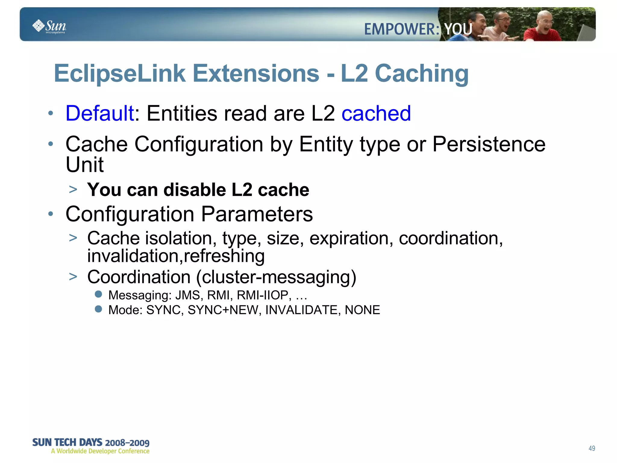EclipseLink Extensions - L2 Caching Default : Entities read are L2  cached Cache Configuration by Entity type or Persistence Unit You can disable L2 cache   Configuration Parameters Cache isolation, type, size, expiration, coordination, invalidation,refreshing Coordination (cluster-messaging) Messaging: JMS, RMI, RMI-IIOP, … Mode: SYNC, SYNC+NEW, INVALIDATE, NONE 