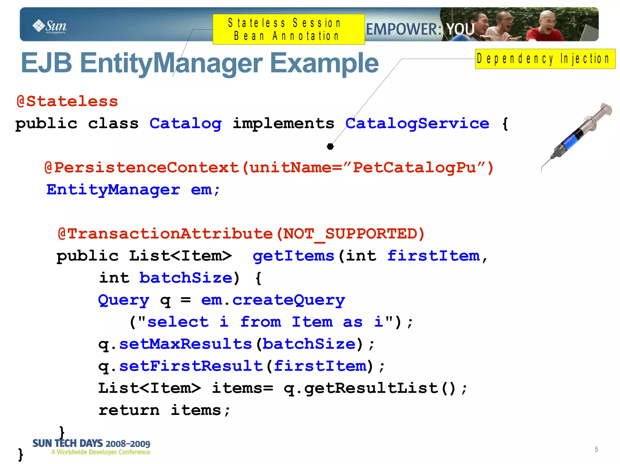 EJB EntityManager Example  @Stateless public class  Catalog  implements  CatalogService  { @PersistenceContext(unitName=”PetCatalogPu”)   EntityManager em; @TransactionAttribute(NOT_SUPPORTED) public List<Item>  getItems (int  firstItem , int  batchSize ) {  Query  q =  em . createQuery (" select i from Item as i ");  q. setMaxResults ( batchSize ); q. setFirstResult ( firstItem ); List<Item> items= q.getResultList(); return items;  } } 