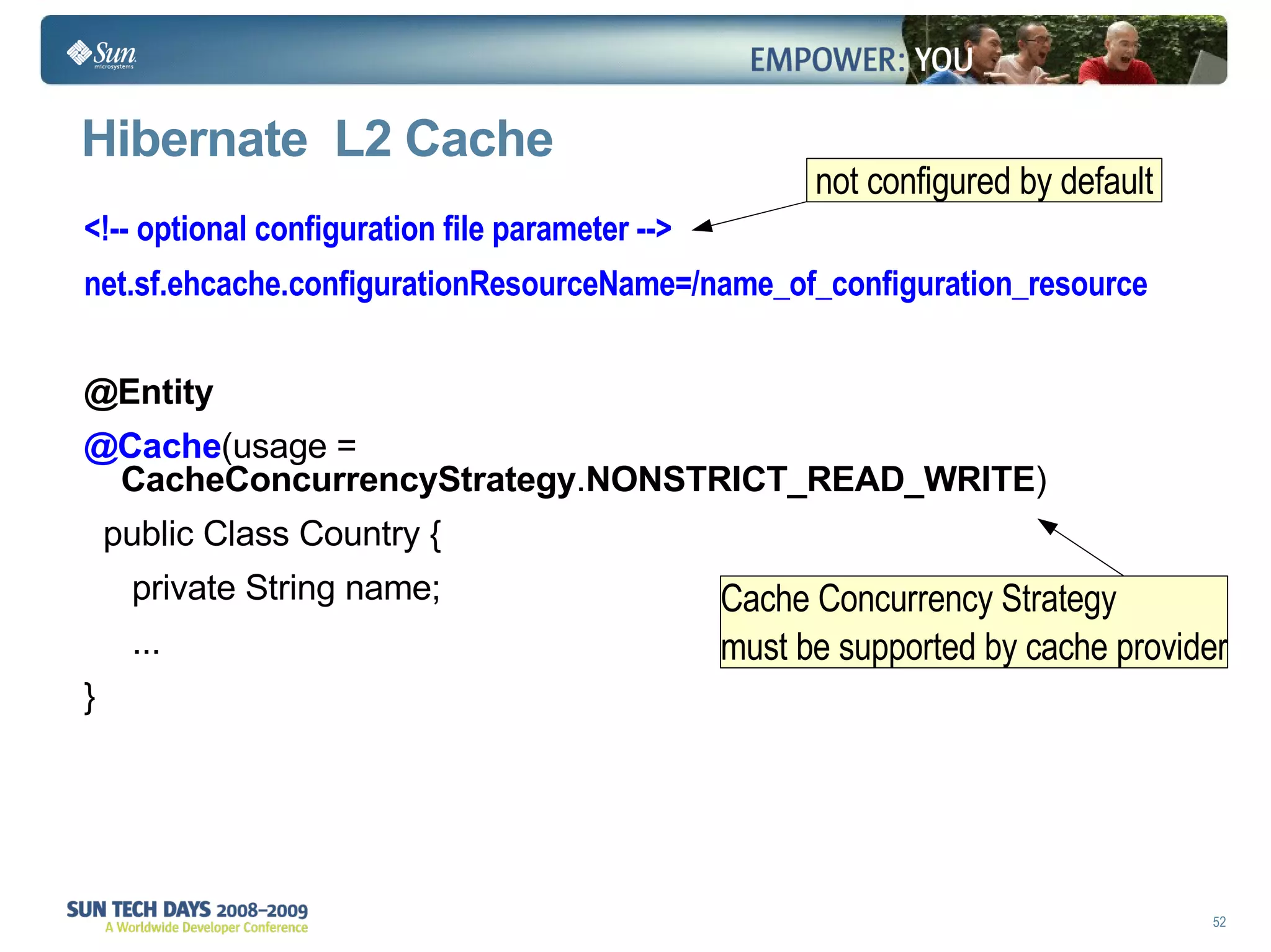 Hibernate  L2 Cache <!-- optional configuration file parameter --> net.sf.ehcache.configurationResourceName=/name_of_configuration_resource @Entity @Cache (usage =  CacheConcurrencyStrategy . NONSTRICT_READ_WRITE ) public Class Country { private String name; ... } not configured by default  Cache Concurrency Strategy must be supported by cache provider 