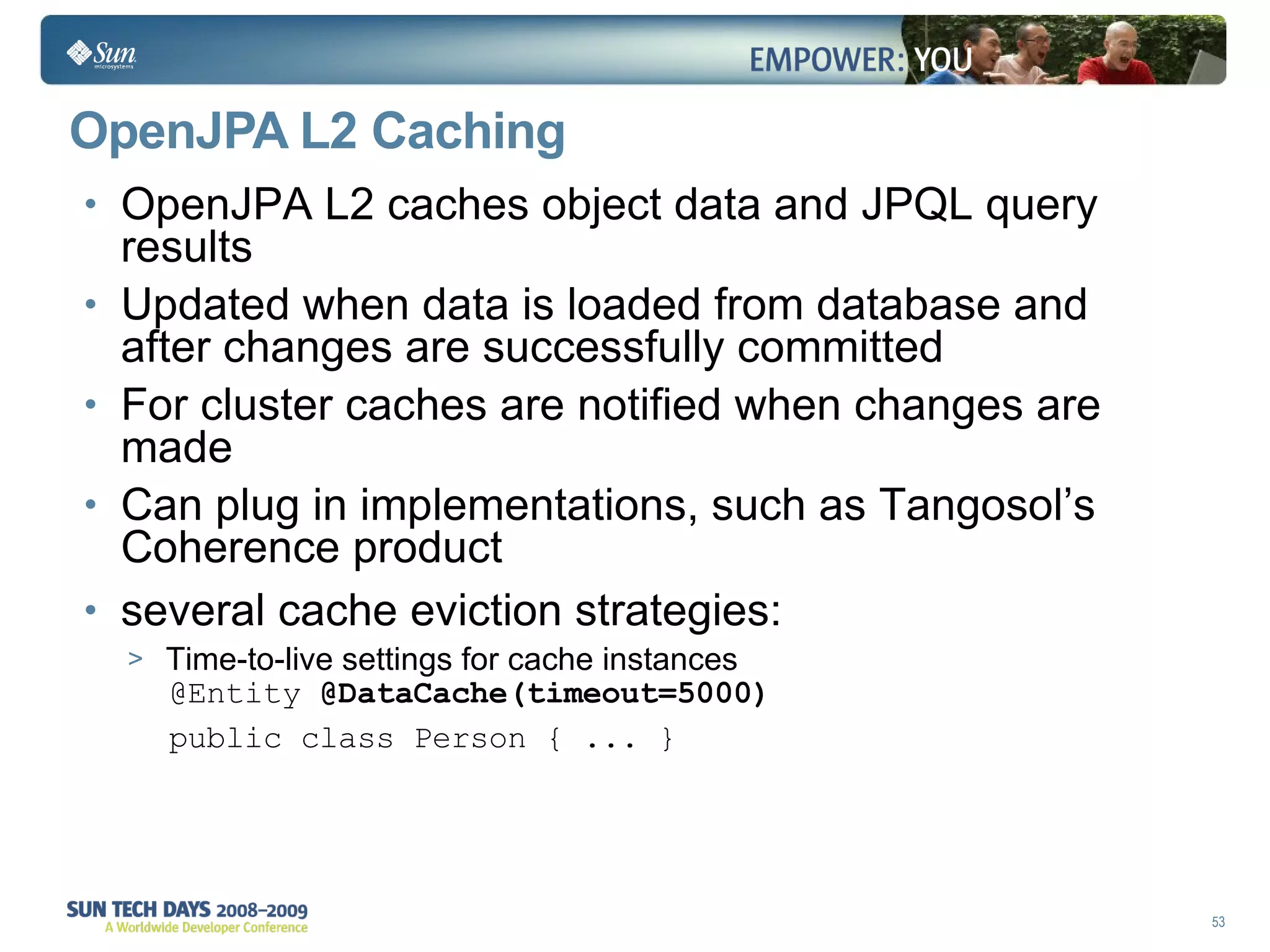 OpenJPA L2  Caching OpenJPA L2 caches object data and JPQL query results Updated when data is loaded from database and after changes are successfully committed For cluster caches are notified when changes are made Can plug in implementations, such as Tangosol’s Coherence product several cache eviction strategies: Time-to-live settings for cache instances @Entity  @DataCache(timeout=5000) public class Person { ... } 