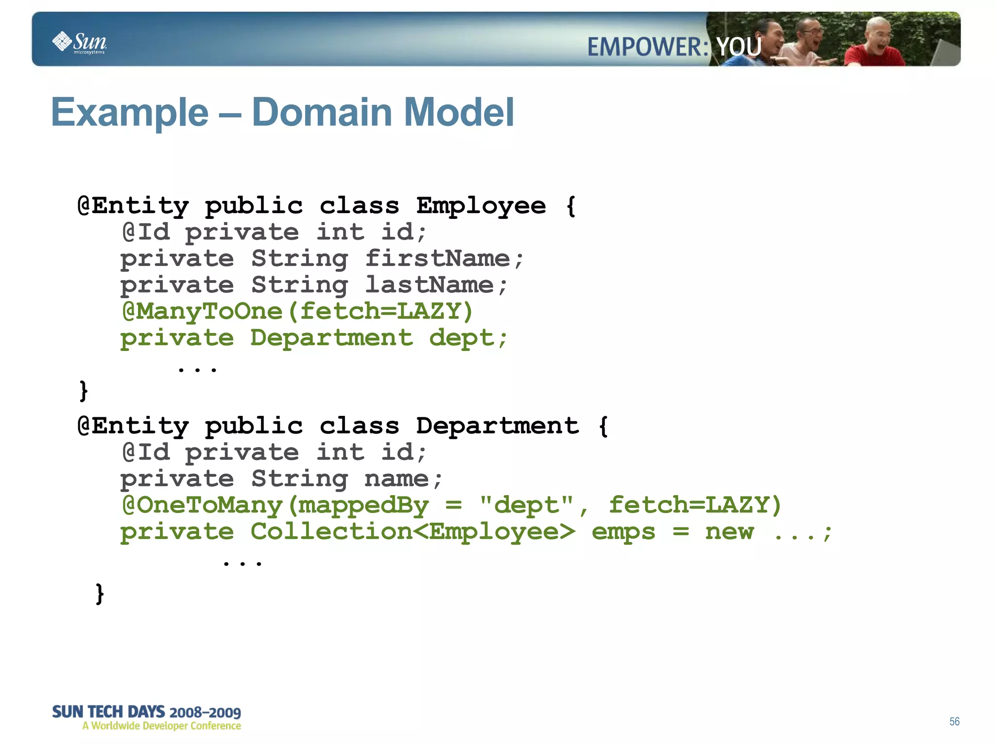 Example – Domain Model @Entity public class Employee { @Id private int id; private String firstName; private String lastName; @ManyToOne(fetch=LAZY) private Department dept;   ... } @Entity public class Department { @Id private int id; private String name; @OneToMany(mappedBy = "dept", fetch=LAZY) private Collection<Employee> emps = new ...;   ... } 