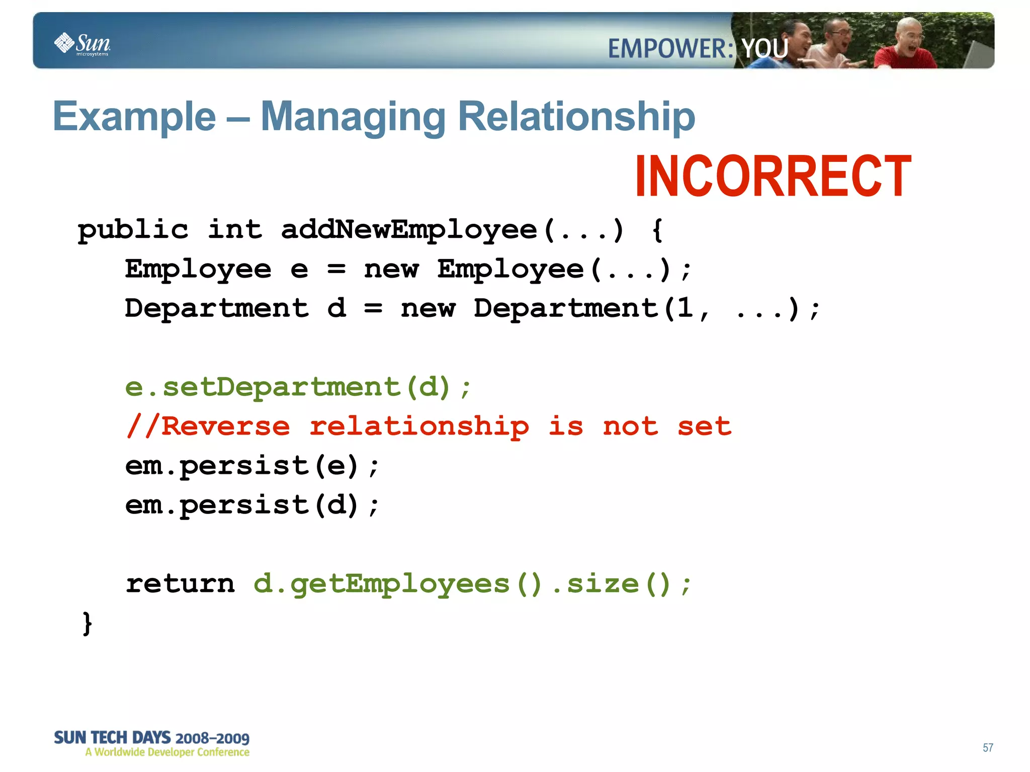 Example – Managing Relationship public int addNewEmployee(...) { Employee e = new Employee(...); Department d = new Department(1, ...); e.setDepartment(d); //Reverse relationship is not set em.persist(e); em.persist(d); return  d.getEmployees().size(); } INCORRECT 