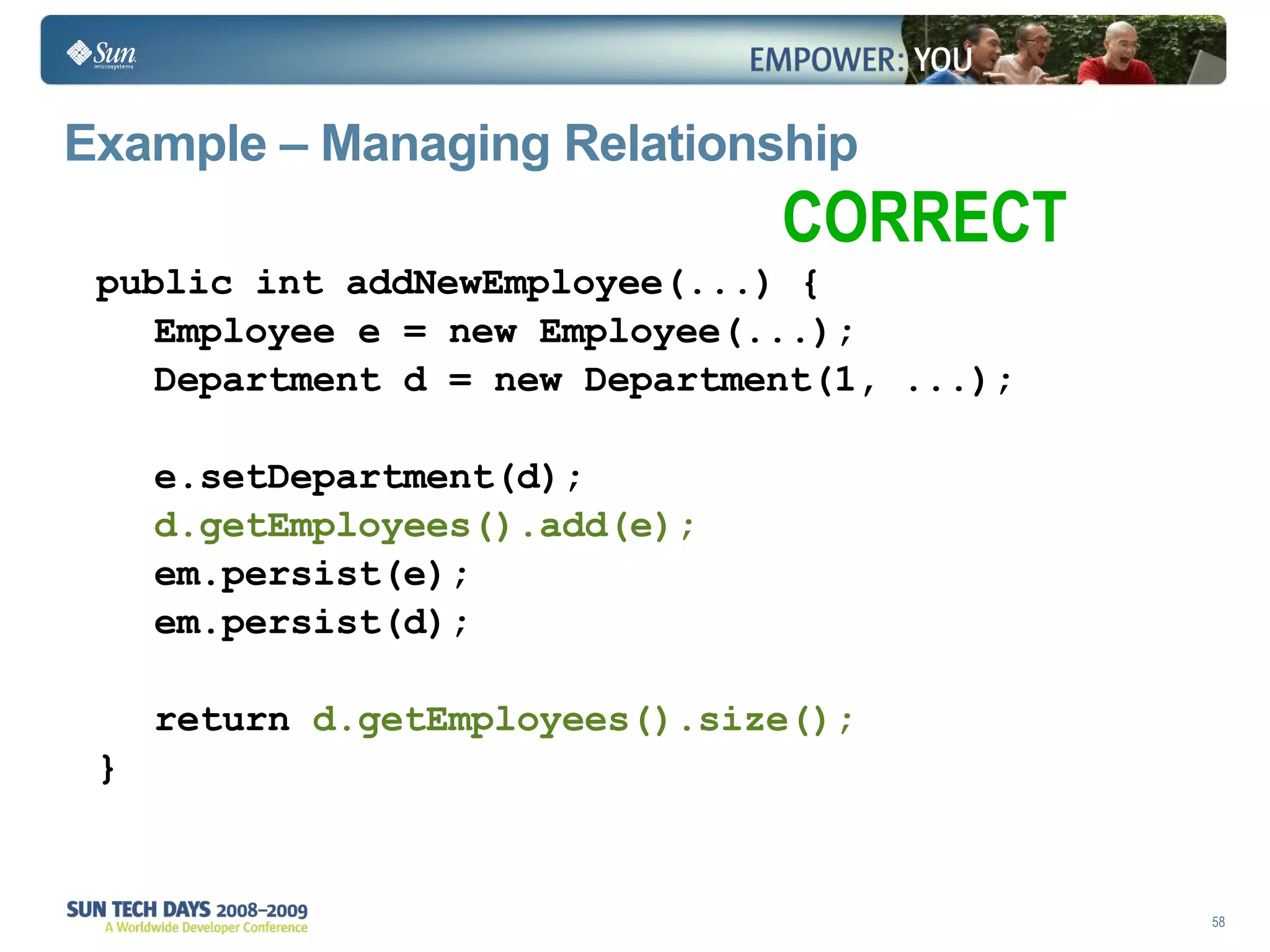 Example – Managing Relationship public int addNewEmployee(...) { Employee e = new Employee(...); Department d = new Department(1, ...); e.setDepartment(d); d.getEmployees().add(e); em.persist(e); em.persist(d); return  d.getEmployees().size(); } CORRECT 