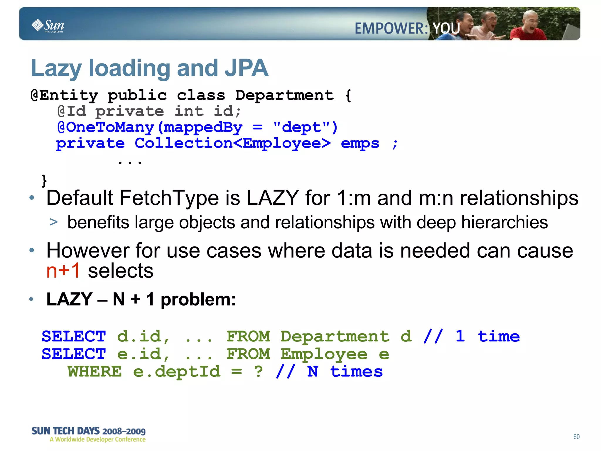 Lazy loading and JPA Default FetchType is LAZY for 1:m and m:n relationships benefits large objects and relationships with deep hierarchies However for use cases where data is needed can cause  n+1  selects LAZY – N + 1 problem: @Entity public class Department { @Id private int id; @OneToMany(mappedBy = "dept") private Collection<Employee> emps ;   ... } SELECT  d.id, ... FROM Department d  // 1 time SELECT  e.id, ... FROM Employee e  WHERE e.deptId = ?  // N times 