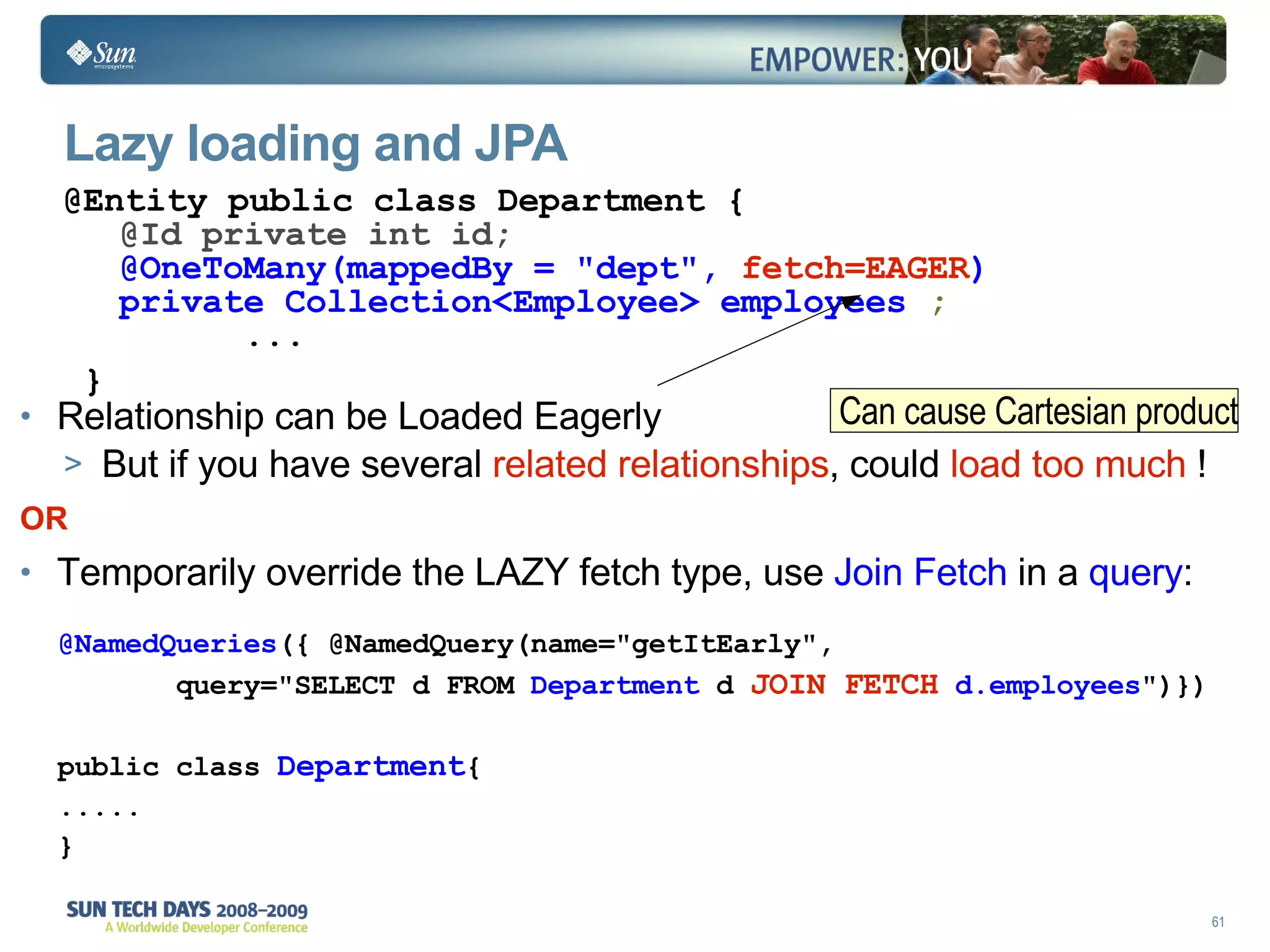 Lazy loading and JPA Relationship can be Loaded Eagerly But if you have several  related relationships , could  load too much  !  OR Temporarily override the LAZY fetch type, use  Join Fetch  in a  query : @Entity public class Department { @Id private int id; @OneToMany(mappedBy = "dept",  fetch=EAGER ) private Collection<Employee> employees  ;   ... } @NamedQueries ({ @NamedQuery(name="getItEarly",  query="SELECT d FROM  Department  d  JOIN FETCH   d.employees ")}) public class  Department { ..... } Can cause Cartesian product 