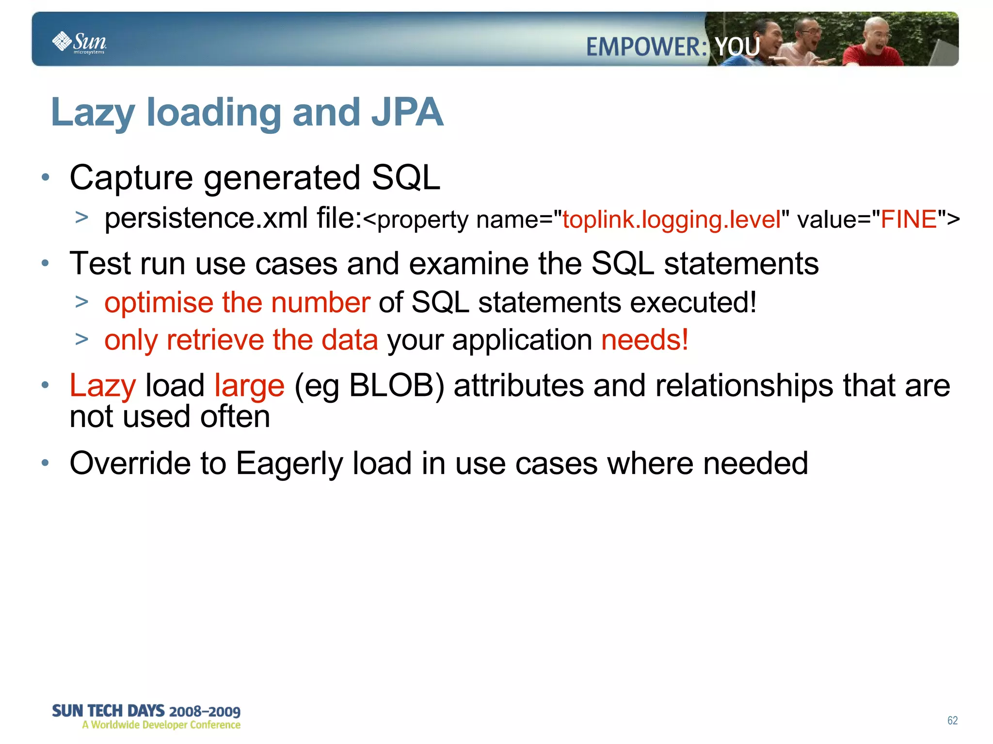 Lazy loading and JPA Capture generated SQL persistence.xml file: <property name=" toplink.logging.level " value=" FINE "> Test run use cases and examine the SQL statements  optimise  the number  of SQL statements executed! only retrieve the data  your application  needs!  Lazy  load  large  (eg BLOB) attributes and relationships that are not used often Override to Eagerly load in use cases where needed 