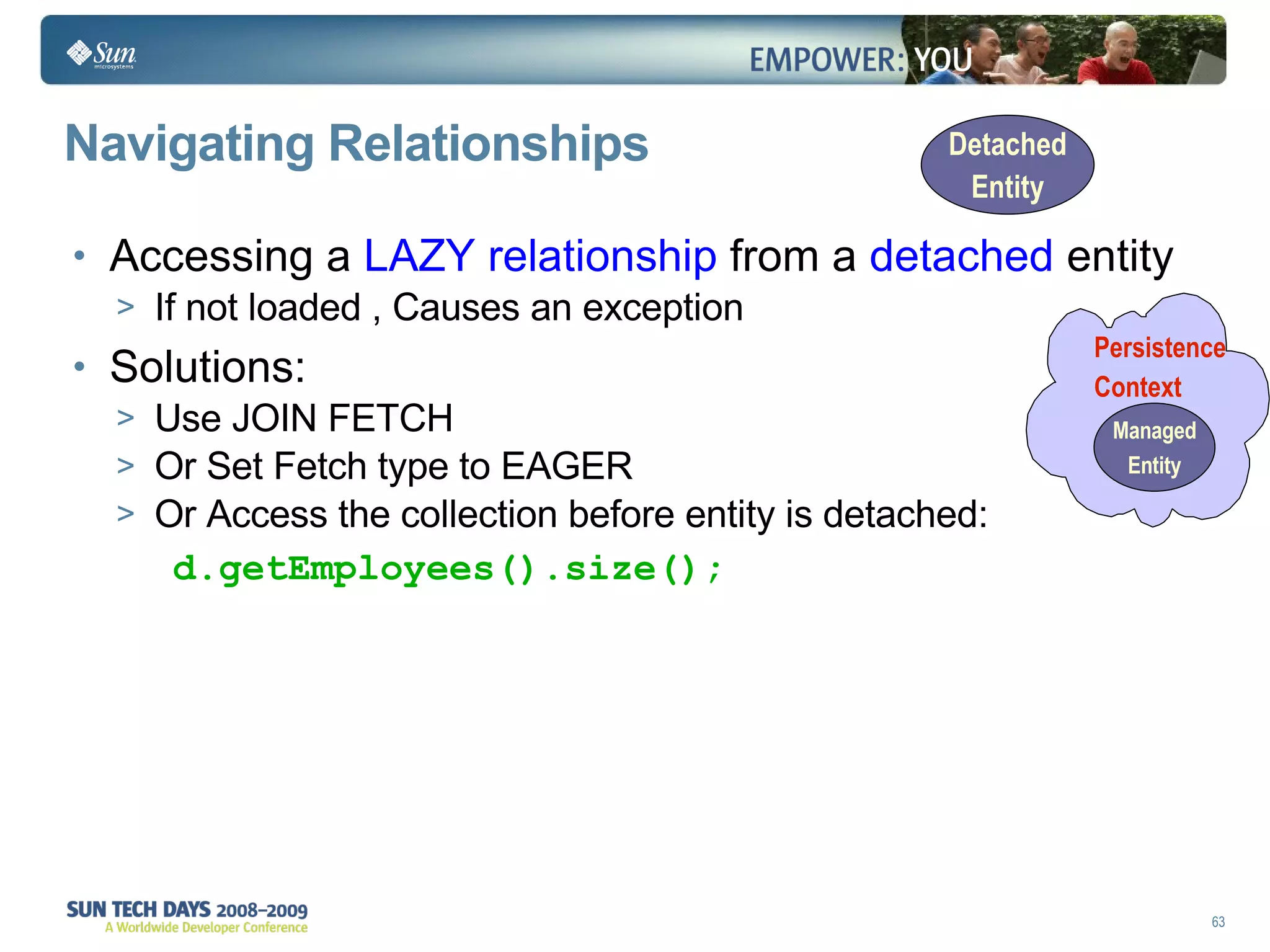 Navigating Relationships Accessing a  LAZY relationship  from a  detached  entity If not loaded , Causes an exception Solutions: Use JOIN FETCH Or Set Fetch type to EAGER Or Access the collection before entity is detached: d.getEmployees().size(); Persistence  Context 