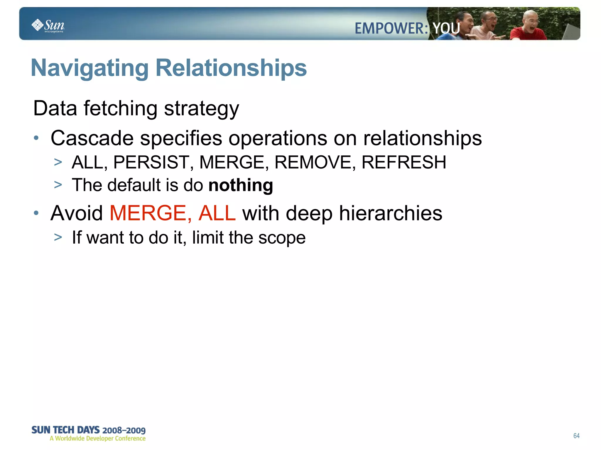 Navigating Relationships Data fetching strategy Cascade specifies operations on relationships ALL, PERSIST, MERGE, REMOVE, REFRESH The default is do  nothing Avoid  MERGE, ALL  with deep hierarchies If want to do it, limit the scope 