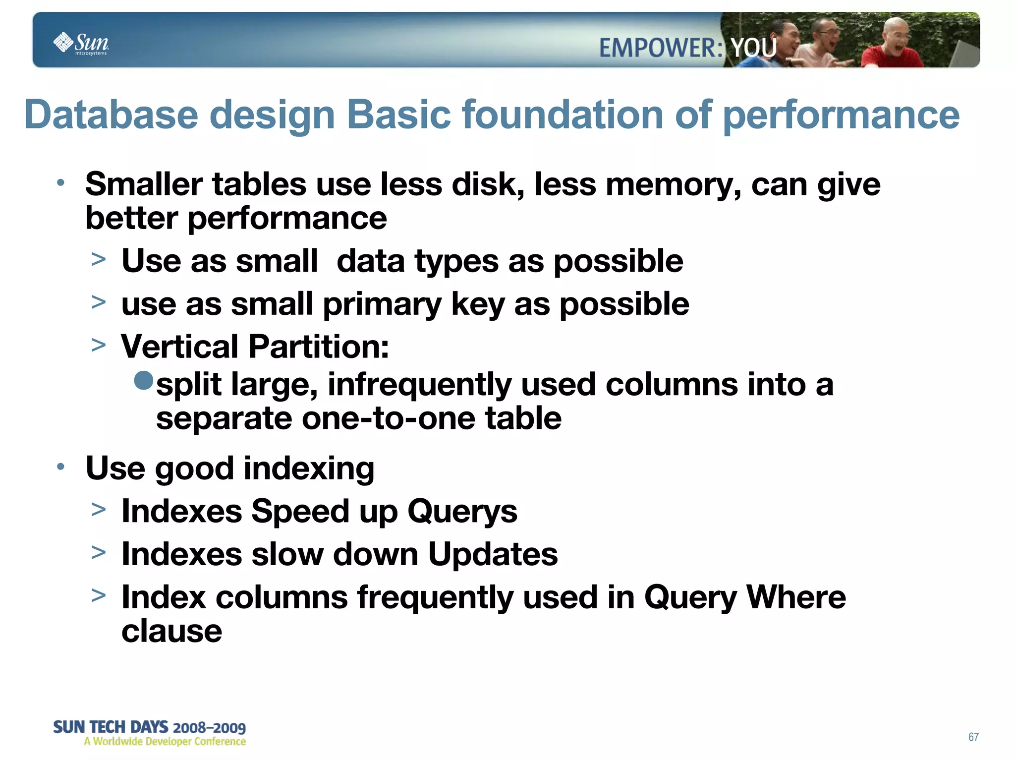 Database design Basic foundation of performance Smaller tables use less disk, less memory, can give better performance Use as small  data types as possible use as small primary key as possible Vertical Partition: split large, infrequently used columns into a separate one-to-one table Use good indexing Indexes Speed up Querys Indexes slow down Updates Index columns frequently used in Query Where clause 