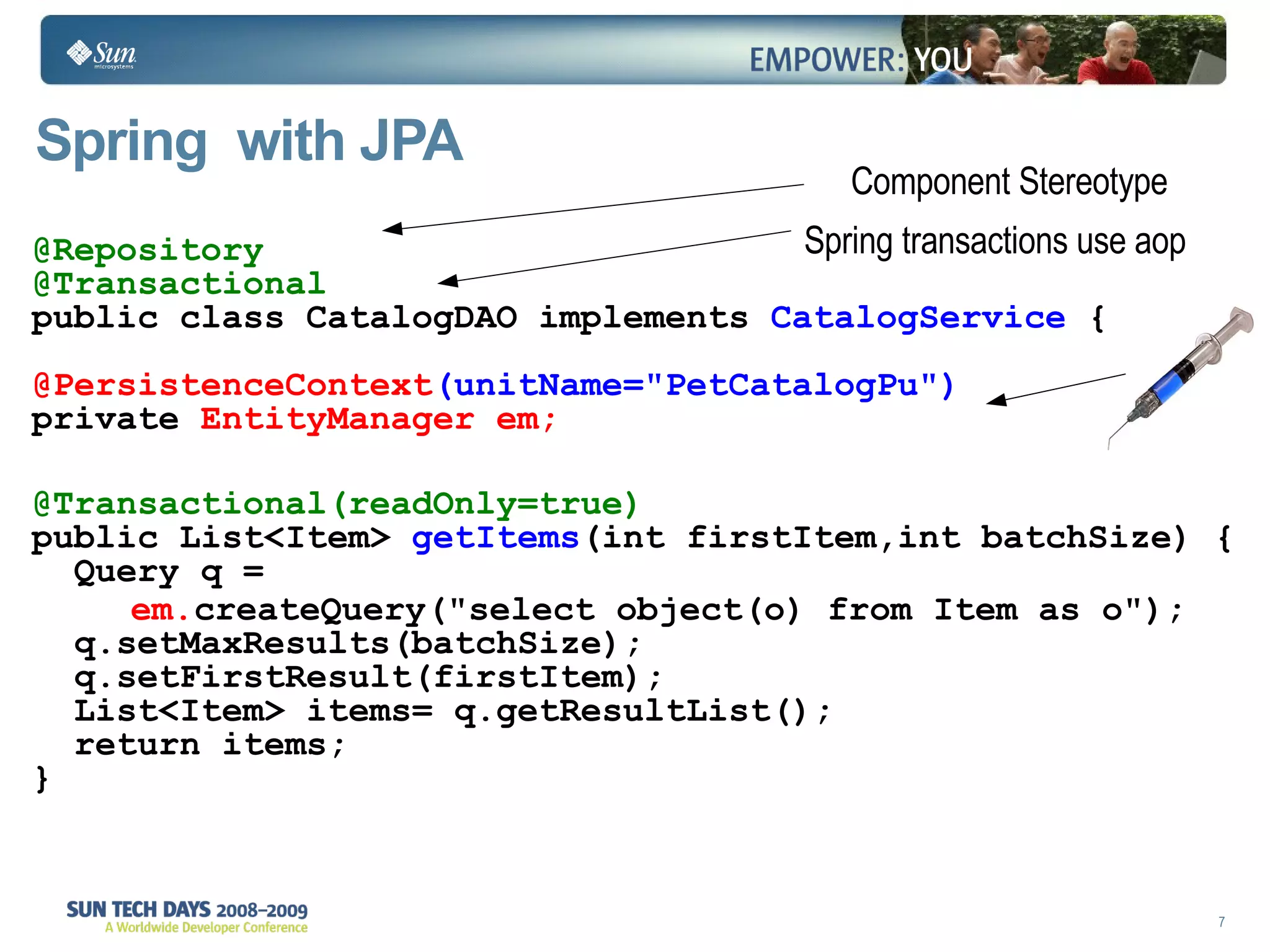 Spring  with JPA @Repository @Transactional public class CatalogDAO implements  CatalogService  { @PersistenceContext (unitName="PetCatalogPu") private  EntityManager em; @Transactional(readOnly=true) public List<Item>  getItems (int firstItem,int batchSize) {    Query q =    em. createQuery("select object(o) from Item as o");   q.setMaxResults(batchSize);   q.setFirstResult(firstItem);   List<Item> items= q.getResultList();   return items;  } Component Stereotype Spring transactions use aop 