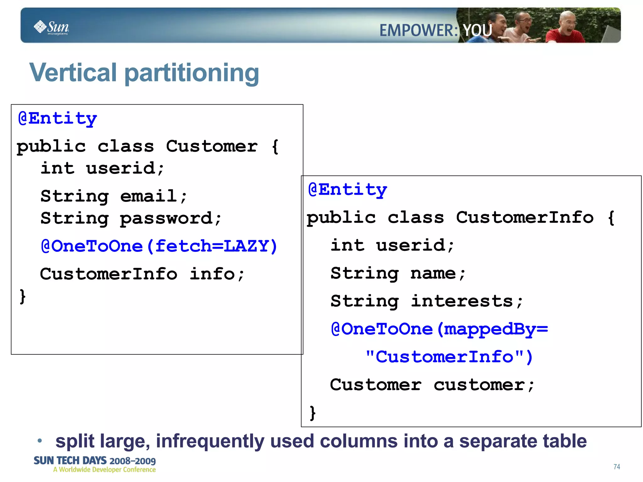 Vertical partitioning split large, infrequently used columns into a separate  table @Entity public class Customer {    int userid; String email;   String password; @OneToOne(fetch=LAZY) CustomerInfo info; } @Entity public class CustomerInfo {  int userid; String name; String interests; @OneToOne(mappedBy= "CustomerInfo") Customer customer; } 