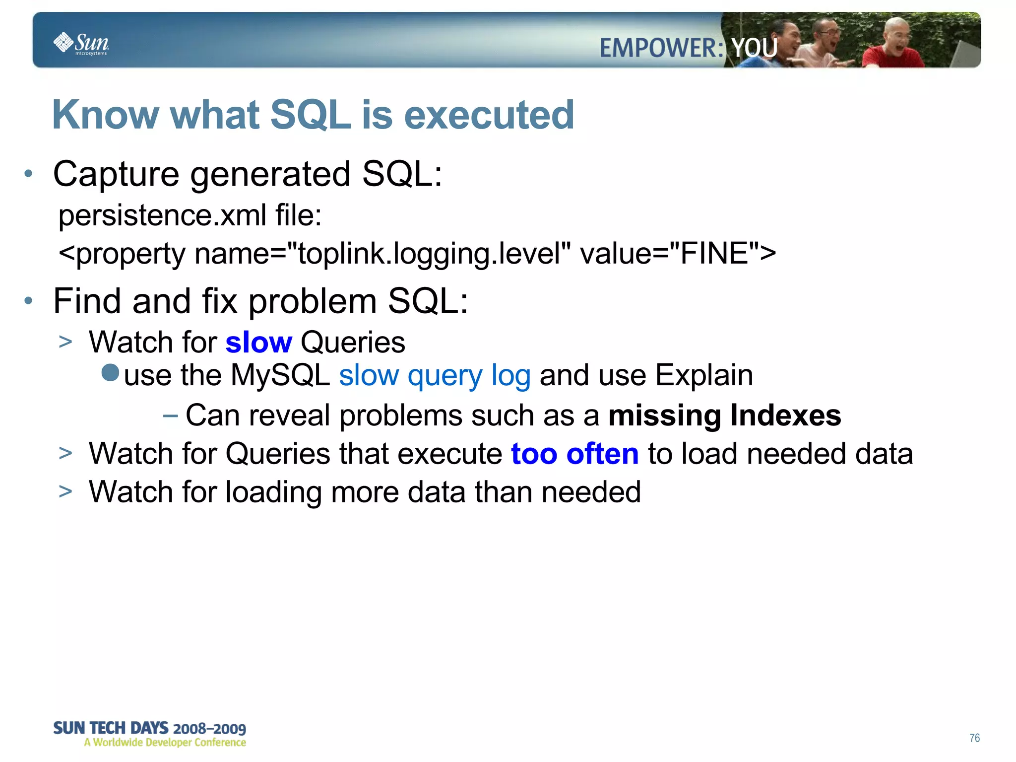 Know what SQL is executed  Capture generated SQL: persistence.xml file: <property name="toplink.logging.level" value="FINE"> Find and fix problem SQL: Watch for  slow  Queries use the MySQL  slow query log  and use Explain Can reveal problems such as a  missing Indexes Watch for Queries that execute  too often  to load needed data  Watch for loading more data than needed 