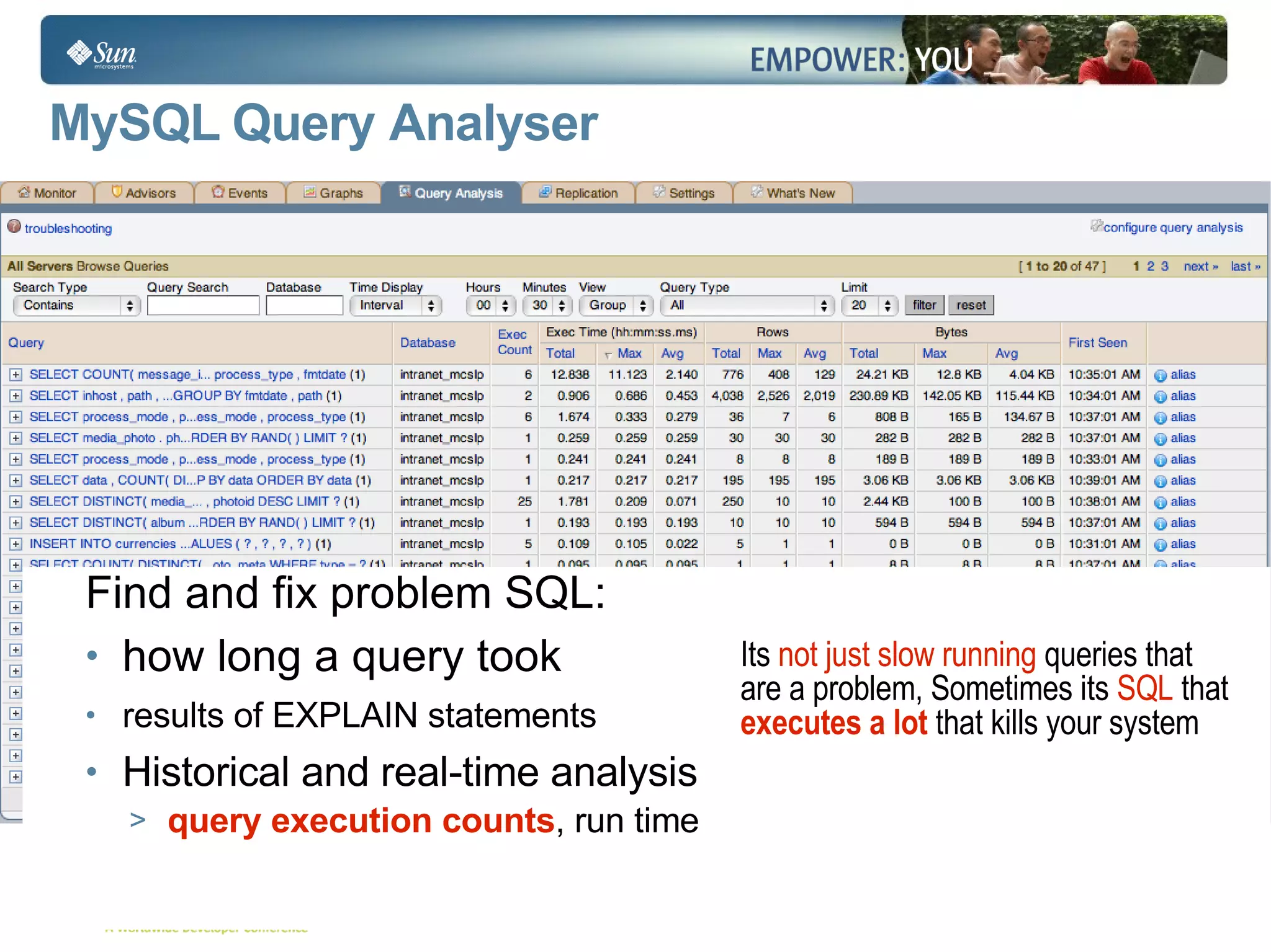 MySQL Query  Analyser Find and fix problem SQL: how long a query took results of EXPLAIN statements Historical and real-time analysis  query execution counts , run time Its  not just slow running  queries that are a problem, Sometimes its  SQL  that  executes a lot   that kills your system  