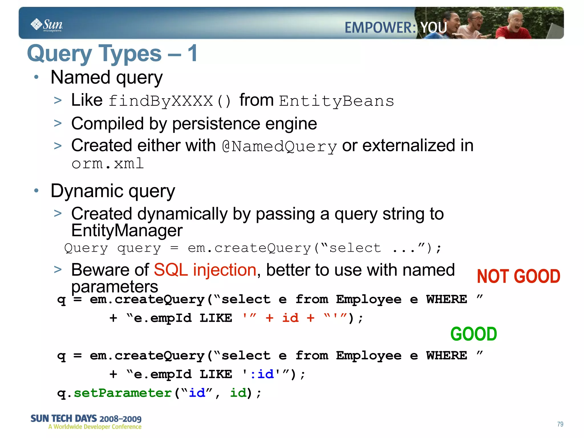 Query Types – 1  Named query Like  findByXXXX()  from  EntityBeans Compiled by persistence engine Created either with  @NamedQuery  or externalized in  orm.xml Dynamic query Created dynamically by passing a query string to EntityManager Query query = em.createQuery(“select ...”); Beware of  SQL injection , better to use with named parameters q = em.createQuery(“select e from Employee e WHERE ” + “e.empId LIKE  '” + id + “'” ); q = em.createQuery(“select e from Employee e WHERE ” + “e.empId LIKE ' :id '”); q. setParameter (“ id ”,  id ); NOT GOOD GOOD 