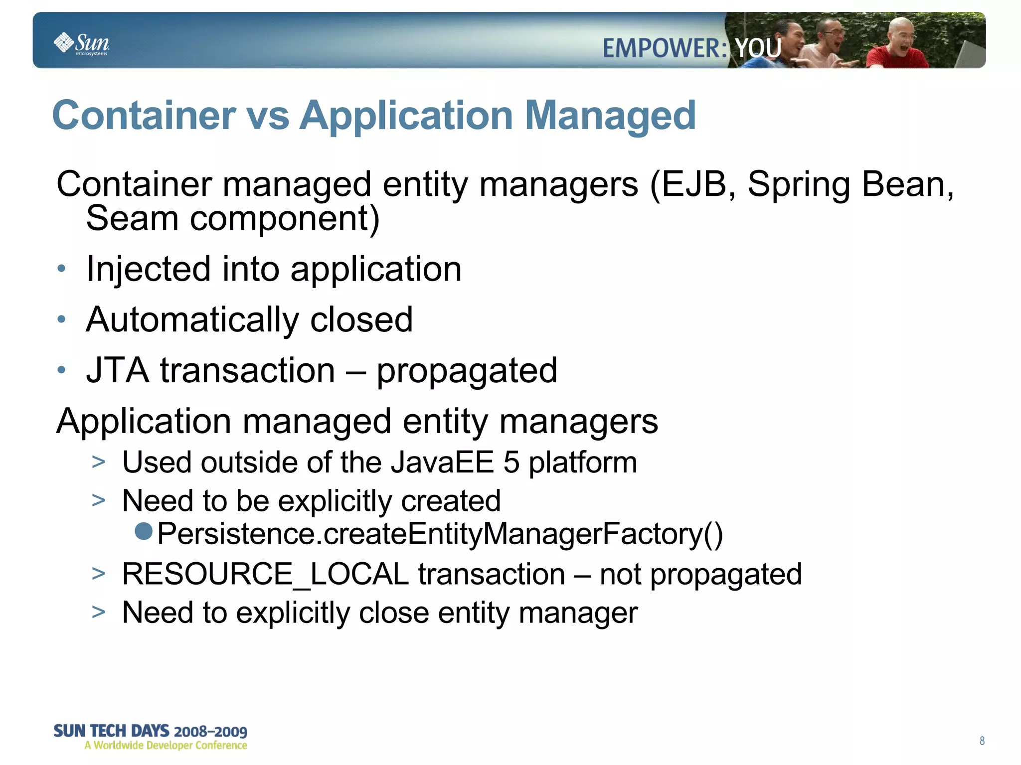 Container vs Application Managed  Container managed entity managers (EJB, Spring Bean, Seam component) Injected into application  Automatically closed  JTA transaction – propagated Application managed entity managers Used outside of the JavaEE 5 platform Need to be explicitly created Persistence.createEntityManagerFactory() RESOURCE_LOCAL transaction – not propagated Need to explicitly close entity manager  