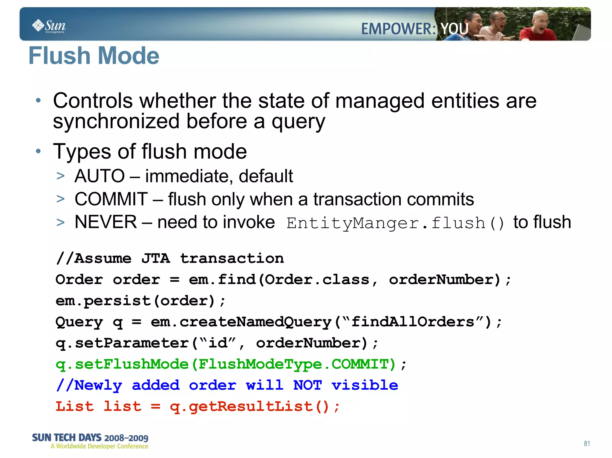 Flush Mode  Controls whether the state of managed entities are synchronized before a query Types of flush mode AUTO – immediate, default COMMIT – flush only when a transaction commits NEVER – need to invoke  EntityManger.flush()  to flush //Assume JTA transaction Order order = em.find(Order.class, orderNumber); em.persist(order); Query q = em.createNamedQuery(“findAllOrders”); q.setParameter(“id”, orderNumber); q.setFlushMode(FlushModeType.COMMIT) ; //Newly added order will NOT visible List list = q.getResultList(); 