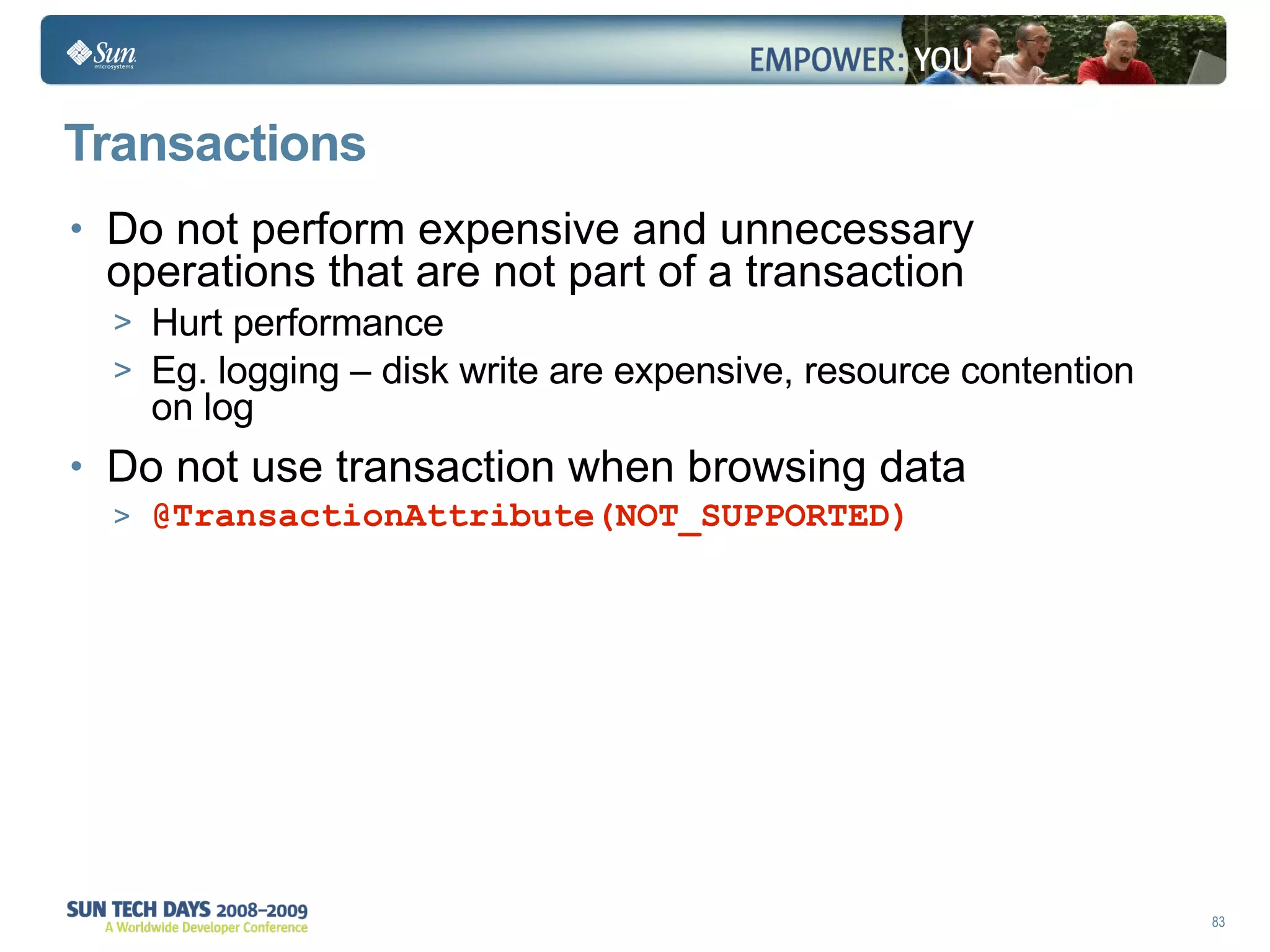 Transactions Do not perform expensive and unnecessary operations that are not part of a transaction Hurt performance Eg. logging – disk write are expensive, resource contention on log Do not use transaction when browsing data @TransactionAttribute(NOT_SUPPORTED) 