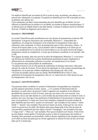 BD 2020/2021
2
Un médecin identifié par un numéro de SS et ayant un nom, un prénom, une adresse etc...
prescrit une ordonnance à un patient. Un patient est identifié par un n°SS et possède un nom,
un prénom, une adresse etc...
Cette ordonnance est datée et peut demander des tests identifiés par un libellé. Un test
effectué est identifié par un numéro et a un libellé, un résultat et d'autres caractéristiques. Il
se déroule pour un malade donné à une date donnée. Lorsque le médecin reçoit les résultats
d'un test, il établit un diagnostic qu'il conserve.
Exercice 4 : TRANSPORT
La société Tatstroff travaille actuellement avec une dizaine de transporteurs et dessert 300
destinations. Lorsqu'un client passe une commande, Monsieur T., responsable des
expéditions, est chargé de l'enregistrer et de rechercher le transporteur le plus apte à
acheminer cette commande. Le choix du transporteur peut se faire selon deux critères : la
vitesse de livraison (dans ce cas, c'est la distance entre le transporteur et le client qui est
prise en considération) ou le coût de la livraison (dans ce cas, les tarifs (au km) de chaque
transporteur entrent en compétition). A noter que la distance considérée ici est calculée ville
à ville.
Pour gagner du temps, dans une activité en plein développement, Monsieur T. a convaincu
son directeur de l'intérêt d'un système d'information permettant de gérer rapidement et
efficacement les commandes qu'honore la société, ses transporteurs et ses clients.
Ce cas présente deux particularités de modélisation :
• la relation récursive sur la ville permet de matérialiser la distance entre deux villes pour
calculer les coûts de livraison. Si l'on choisit de représenter la ville comme caractéristique du
transporteur, on ne peut pas exhiber simplement cette distance de ville à ville.
• Il existe une double relation entre les entités TRANSPORTEUR et VILLE, l'une
matérialise la localisation du transporteur, elle est 1-n, l'autre liste les villes desservies par
les transporteurs, elle est n,n.
Exercice 5 : LES INVITATIONS
Une personne désire modéliser le système d’information correspondant aux réceptions
qu’elle organise (personnes invitées, menus, ...). Ce système d’information doit lui
permettre, en autre chose, de pouvoir l’aider à organiser une réception en lui offrant la
possibilité de construire sa liste d’invités, ainsi que son menu et les vins associés. Une
réception a lieu à une date donnée et y sont invitées des personnes dont on connait le nom, le
prénom, leur sexe, leur âge et leur profession (l’identification d’une personne se fait par son
nom et son prénom). Le repas servi lors d’une réception comprend un certain nombre de
plats identifiés par leur nom (" poulet à la mexicaine " par exemple) et leur nature (" entrée
froide ", " dessert " par exemple). Pour pouvoir réussir un menu, il faut que les vins servis
soient en accord avec les plats. On dispose donc pour chaque plat d’une liste de types de
vins possibles caractérisés par leur région viticole (" bourgogne " par exemple) et un type
(" rouge corsé ", " blanc sec " par exemple). Pour que la réception soit réussie, il faut éviter
qu’une dispute vienne gâcher l’événement et pour se faire la connaissance des amitiés et
inimitiés entre personnes est primordiale. Enfin le dernier ingrédient d’une réception réussie
est d’offrir au menu des plats que les invités apprécient et surtout d’éviter de leur servir des
plats qu’ils n’aiment pas.
 