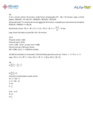 10)
a) Se o cliente utilizou 74 minutos, então foram ultrapassados (74 – 50) = 24 minutos. Logo o cliente
pagará: 00,76$00,36$00,40$50,1$2400,40$ RRRRR .
b) Considerando“t”o númerode minutos além dos 50 minutos, a equação que representa esta situação é
R$101,50 = R$40,00 + t x R$1,50.
Resolvendo, temos: min41
5,1
5,61
405,1015,1.5,1405,101 ttt .
Logo, foram utilizados no total (50 + 41) = 91 minutos.
11) D
Preço de venda = 1,60x
Preço de custo = 0,72x
Lucro = 1,60x − 0,72x , ou seja, lucro = 0,88x
Para ter lucro de 1 320 reais, temos:
320 = 0,88x, isto é, x = 1 500 bem-casados
12) Não há restrições no numerador. O denominador apresenta uma raiz. Temos: 303 xx .
Logo, 3/)( xIRxyD ou 3,)( IRyD ou ,3)(yD .
13)
a)
5.3 + 1
5.3 − 1
=
16
14
=
8
7
b)
5𝑥 + 1
5𝑥 − 1
=2
Fazendo a multiplicação cruzada, temos:
5x + 1 = 10x – 2
1 + 2 = 10x – 5x
3 = 5x
X =
3
5
c) 5x – 1 ≠ 0
5x ≠ 1
X ≠
1
5