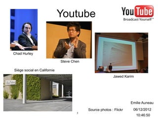 Youtube


Chad Hurley

                             Steve Chen

Siège social en Californie
                                                         Jawed Karim




                                                                   Emilie Auneau
                                          Source photos : Flickr    06/12/2012
                                     3
                                                                       10:46:50
 