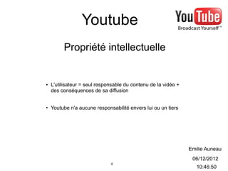 Youtube
         Propriété intellectuelle


●   L'utilisateur = seul responsable du contenu de la vidéo +
    des conséquences de sa diffusion


●   Youtube n'a aucune responsabilité envers lui ou un tiers




                                                                Emilie Auneau
                                                                 06/12/2012
                              4
                                                                   10:46:50
 