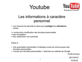 Youtube
          Les informations à caractère
                   personnel
●   Les mesures de sécurité en place pour protéger les utilisateurs
    contre :

=> accès et/ou modification des données personnelles
=>leur divulgation
=>leur destruction non autorisée


Grâce à :

●   Une autorisation demandée à l’utilisateur avant de communiquer des
    données personnelles
●   L’accès aux données personnelles = réservée aux salariés de Google
                                                                    Emilie Auneau
                                                                      06/12/2012
                                   5
                                                                       10:46:50
 