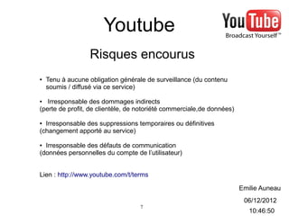 Youtube
                  Risques encourus
●   Tenu à aucune obligation générale de surveillance (du contenu
    soumis / diffusé via ce service)

●  Irresponsable des dommages indirects
(perte de profit, de clientèle, de notoriété commerciale,de données)

● Irresponsable des suppressions temporaires ou définitives
(changement apporté au service)

● Irresponsable des défauts de communication
(données personnelles du compte de l’utilisateur)


Lien : http://www.youtube.com/t/terms

                                                                       Emilie Auneau
                                                                        06/12/2012
                                   7
                                                                          10:46:50
 