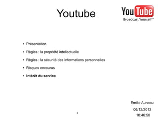 Youtube

●   Présentation

●   Règles : la propriété intellectuelle

●   Règles : la sécurité des informations personnelles

●   Risques encourus

●   Intérêt du service




                                                         Emilie Auneau
                                                          06/12/2012
                                      8
                                                            10:46:50
 