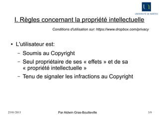I. Règles concernant la propriété intellectuelle
                         Conditions d'utilisation sur: https://www.dropbox.com/privacy


  ●   L'utilisateur est:
       –     Soumis au Copyright
       –     Seul propriétaire de ses « effets » et de sa
             « propriété intellectuelle »
       –     Tenu de signaler les infractions au Copyright




25/01/2013                  Par Aldwin Gras-Boutteville                              3/9
 