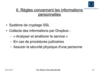 II. Règles concernant les informations
                           personnelles

 ●   Système de cryptage SSL
 ●   Collecte des informations par Dropbox :
      –      « Analyser et améliorer le service »
      –      En cas de procédures judiciaires
      –      Assurer la sécurité physique d'une personne




25/01/2013                  Par Aldwin Gras-Boutteville    4/9
 