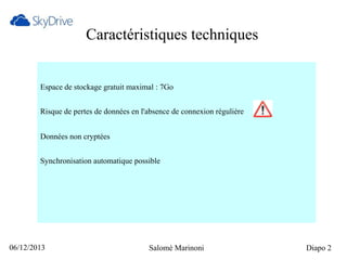 Caractéristiques techniques

Espace de stockage gratuit maximal : 7Go
Risque de pertes de données en l'absence de connexion régulière
Données non cryptées
Synchronisation automatique possible

06/12/2013

Salomé Marinoni

Diapo 2

 