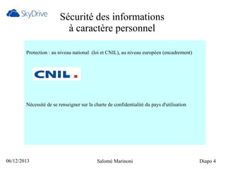 Sécurité des informations
à caractère personnel
Protection : au niveau national (loi et CNIL), au niveau européen (encadrement)

Nécessité de se renseigner sur la charte de confidentialité du pays d'utilisation

06/12/2013

Salomé Marinoni

Diapo 4

 