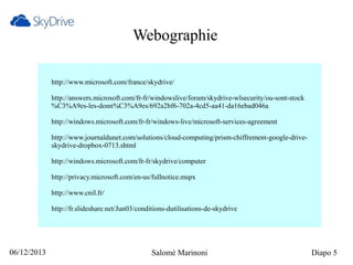 Webographie
http://www.microsoft.com/france/skydrive/
http://answers.microsoft.com/fr-fr/windowslive/forum/skydrive-wlsecurity/ou-sont-stock
%C3%A9es-les-donn%C3%A9es/692a2bf6-702a-4cd5-aa41-da16ebad046a
http://windows.microsoft.com/fr-fr/windows-live/microsoft-services-agreement
http://www.journaldunet.com/solutions/cloud-computing/prism-chiffrement-google-driveskydrive-dropbox-0713.shtml
http://windows.microsoft.com/fr-fr/skydrive/computer
http://privacy.microsoft.com/en-us/fullnotice.mspx
http://www.cnil.fr/
http://fr.slideshare.net/Jun03/conditions-dutilisations-de-skydrive

06/12/2013

Salomé Marinoni

Diapo 5

 