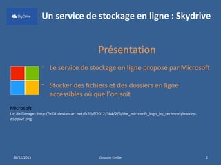 Un service de stockage en ligne : Skydrive

Présentation
- Le service de stockage en ligne proposé par Microsoft
- Stocker des fichiers et des dossiers en ligne
accessibles où que l’on soit
Microsoft

Url de l’image : http://fc01.deviantart.net/fs70/f/2012/364/2/6/the_microsoft_logo_by_technostylescorpd5ppvvf.png

16/12/2013

Doussin Emilie

2

 