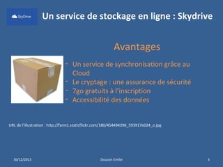 Un service de stockage en ligne : Skydrive

Avantages
- Un service de synchronisation grâce au
Cloud
- Le cryptage : une assurance de sécurité
- 7go gratuits à l’inscription
- Accessibilité des données
URL de l’illustration : http://farm1.staticflickr.com/180/454494396_593917e024_o.jpg

16/12/2013

Doussin Emilie

3

 